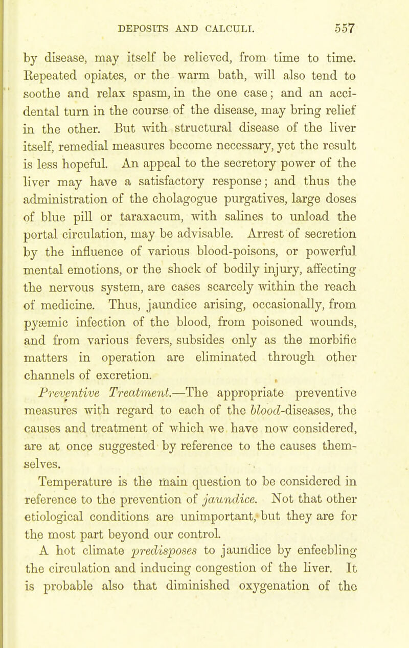 by disease, may itself be relieved, from time to time. Kepeated opiates, or the warm bath, will also tend to soothe and relax spasm, in the one case; and an acci- dental turn in the course of the disease, may bring relief in the other. But with structural disease of the liver itself, remedial measures become necessary, yet the result is less hopeful. An appeal to the secretory power of the liver may have a satisfactory response; and thus the administration of the cholagogue purgatives, large doses of blue pill or taraxacum, with salines to unload the portal cu'culation, may be advisable. Arrest of secretion by the influence of various blood-poisons, or powerful mental emotions, or the shock of bodily injury, affecting the nervous system, are cases scarcely within the reach of medicine. Thus, jaundice arising, occasionally, from pysemic infection of the blood, from poisoned wounds, and from various fevers, subsides only as the morbific matters in operation are eliminated through other channels of excretion. Preventive Treatment—The appropriate preventive measures with regard to each of the 6^oocZ-diseases, the causes and treatment of which we have now considered, are at once suggested by reference to the causes them- selves. Temperature is the main question to be considered in reference to the prevention of jaundice. Not that other etiological conditions are unimportant, but they are for the most part beyond our control. A hot climate predis^poses to jaundice by enfeebling the circulation and inducing congestion of the liver. It is probable also that diminished oxygenation of the