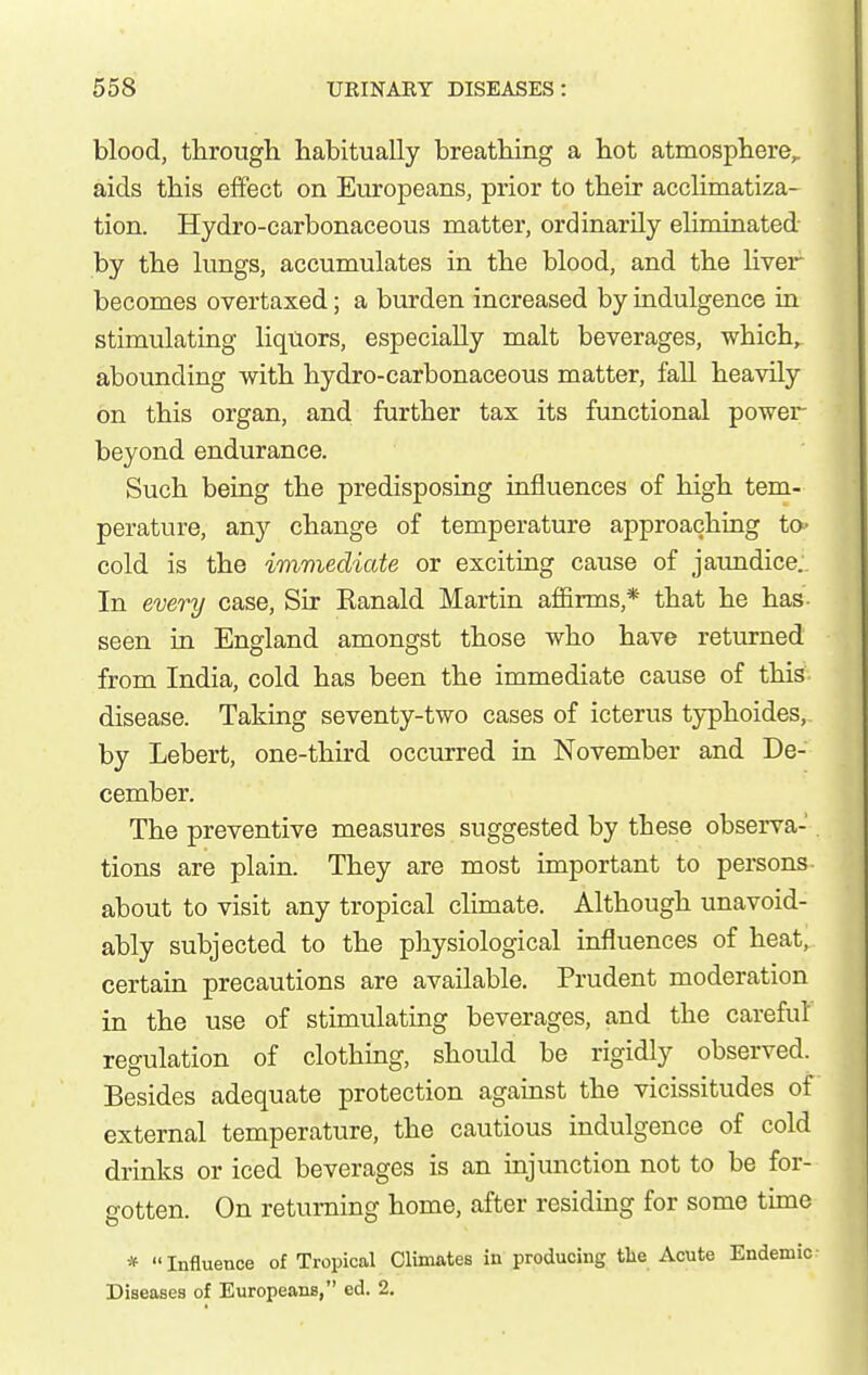 blood, througli habitually breatbing a bot atmospbere,. aids tbis effect on Europeans, prior to tbeir acclimatiza- tion. Hydro-carbonaceous matter, ordinarily eliminated by tbe lungs, accumulates in tbe blood, and tbe liver becomes overtaxed; a burden increased by indulgence in stimulating liquors, especially malt beverages, wbicb, abounding witb bydro-carbonaceous matter, fall beavily on tbis organ, and further tax its functional power beyond endurance. Such being the predisposing influences of high tem- perature, any change of temperature approaching ta- cold is the immediate or exciting cause of jaundice. In every case, Sir Ranald Martin affirms,* that he has- seen in England amongst those who have returned from India, cold has been the immediate cause of this disease. Taking seventy-two cases of icterus typhoides, by Lebert, one-third occurred in November and De- cember. The preventive measures suggested by these observa-. tions are plain. They are most important to persons- about to visit any tropical climate. Although unavoid- ably subjected to the pliysiological influences of heat, certain precautions are available. Prudent moderation in the use of stimulating beverages, and the careful regulation of clothing, should be rigidly observed. Besides adequate protection against the vicissitudes of external temperature, the cautious indulgence of cold drinks or iced beverages is an injunction not to be for- gotten. On returning home, after residing for some tune * Influence of Tropical Climates in producing tlie Acute Endemic Diseases of Europeans, ed. 2.