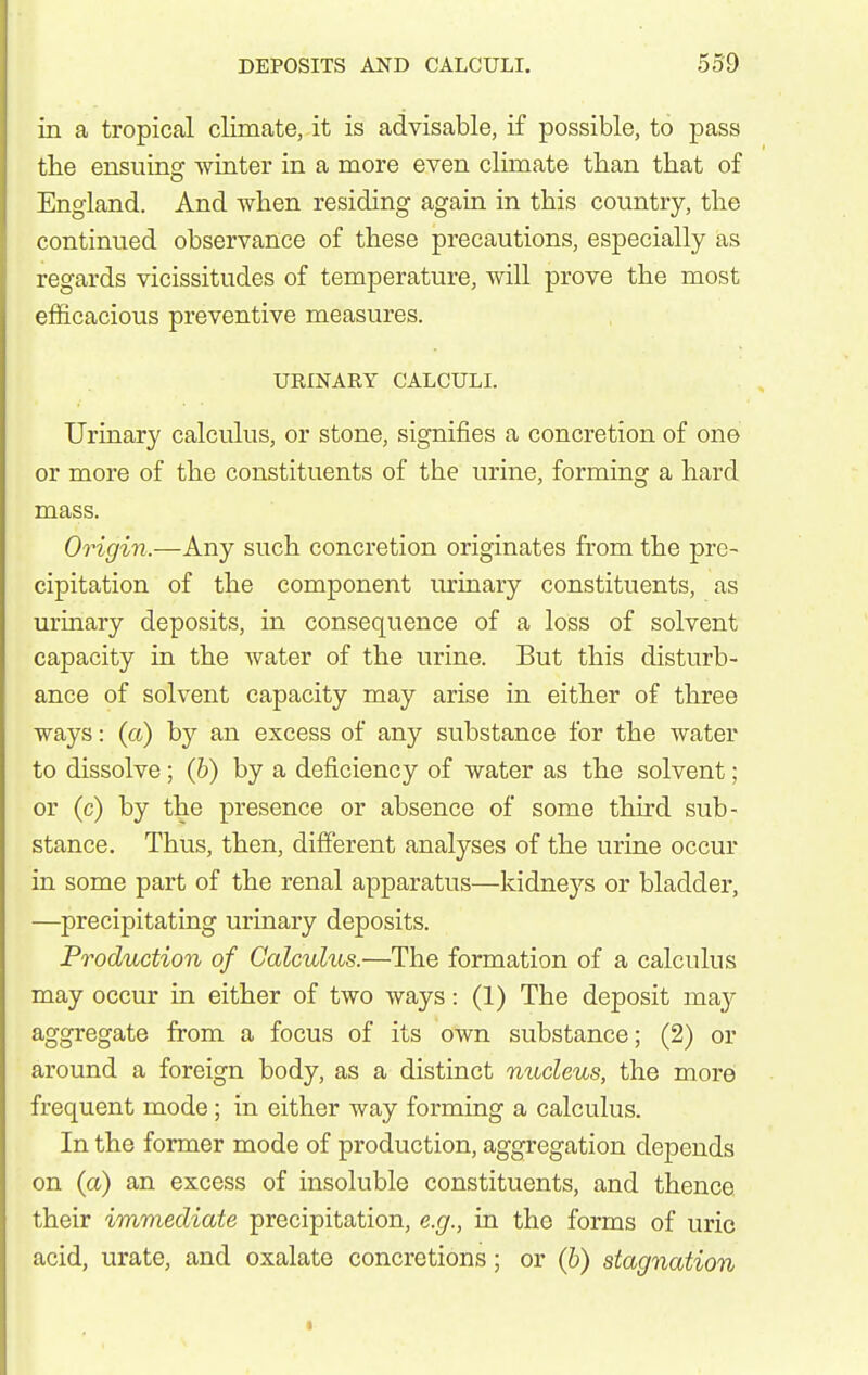 in a tropical climate, it is advisable, if possible, to pass the ensuing Avinter in a more even climate than that of England. And when residing again in this country, the continued observance of these precautions, especially as regards vicissitudes of temperature, will prove the most efficacious preventive measures. UEINARY CALCULI. Urinary calculus, or stone, signifies a concretion of one or more of the constituents of the urine, forming a hard mass. Origin.—Any such concretion originates from the pre- cipitation of the component urinary constituents, as urinary deposits, in consequence of a loss of solvent capacity in the water of the urine. But this disturb- ance of solvent capacity may arise in either of three ways: (a) by an excess of any substance for the water to dissolve; (h) by a deficiency of water as the solvent; or (c) by the presence or absence of some third sub- stance. Thus, then, different analyses of the urine occur in some part of the renal apparatus—kidneys or bladder, —precipitating urinary deposits. Production of Calculus.—The formation of a calculus may occur in either of two ways: (1) The deposit may aggregate from a focus of its own substance; (2) or around a foreign body, as a distinct nucleus, the more frequent mode; in either way forming a calculus. In the former mode of production, aggregation depends on (a) an excess of insoluble constituents, and thence their immediate precipitation, e.g., in the forms of uric acid, urate, and oxalate concretions; or (h) stagnation