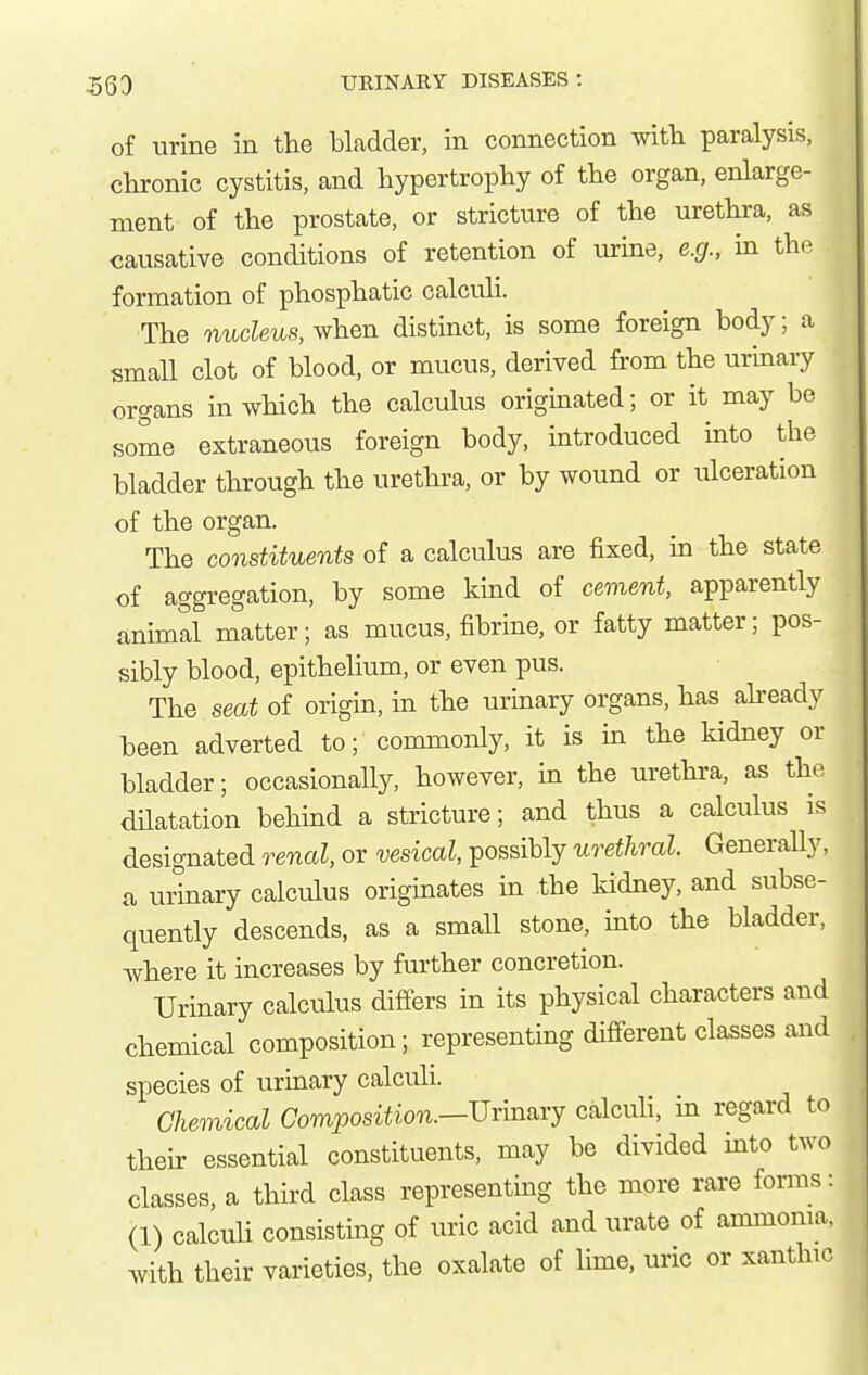 of urine in the bladder, in connection with paralysis, chronic cystitis, and hypertrophy of the organ, enlarge- ment of the prostate, or stricture of the urethra, as causative conditions of retention of urine, e.g., in the formation of phosphatic calcuH. The nucleus, when distinct, is some foreign body; a small clot of blood, or mucus, derived from the urinary organs in which the calculus originated; or it may be some extraneous foreign body, introduced into the bladder through the urethra, or by wound or ulceration of the organ. The constituents of a calculus are fixed, in the state of aggregation, by some kind of cement, apparently animal matter; as mucus, fibrine, or fatty matter; pos- sibly blood, epithehum, or even pus. The seat of origin, in the urinary organs, has abeady been adverted to; commonly, it is in the kidney or bladder; occasionally, however, in the urethra, as the dilatation behind a stricture; and thus a calculus is designated renal, or vesical, possibly urethral. Generally, a urinary calculus originates in the kidney, and subse- quently descends, as a small stone, into the bladder, where it increases by further concretion. Urinary calculus differs in its physical characters and chemical composition; representing different classes and species of urinary calculi. Chemical Composition.—Uxm^xj calcuh, in regard to their essential constituents, may be divided into two classes, a third class representing the more rare forms: (1) calculi consisting of uric acid and urate of ammoma, with their varieties, the oxalate of lime, uric or xanthic