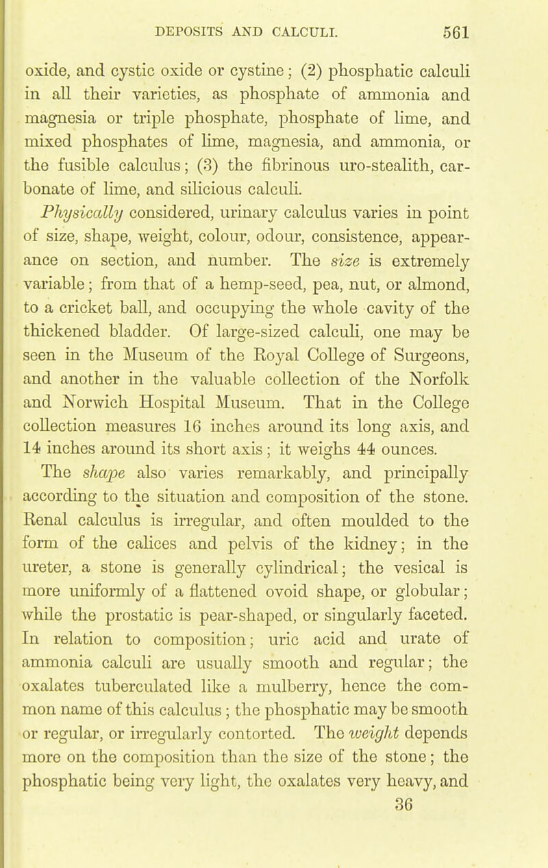 oxide, and cystic oxide or cystine; (2) phosphatic calculi in all their varieties, as phosphate of ammonia and magnesia or triple phosphate, phosphate of Hme, and mixed phosphates of Ume, magnesia, and ammonia, or the fusible calculus; (3) the fibrinous uro-steahth, car- bonate of lime, and sihcious calculi. Physically considered, urinary calculus varies in point of size, shape, weight, colour, odour, consistence, appear- ance on section, and number. The size is extremely variable; from that of a hemp-seed, pea, nut, or almond, to a cricket ball, and occupying the whole cavity of the thickened bladder. Of large-sized calculi, one may be seen in the Museum of the Eoyal College of Surgeons, and another in the valuable collection of the Norfolk and Norwich Hospital Museum. That in the College collection measures 16 inches around its long axis, and 14 inches around its short axis; it weighs 44 ounces. The shape also varies remarkably, and principally according to the situation and composition of the stone. Renal calculus is irregular, and often moulded to the form of the calices and pelvis of the kidney; in the ureter, a stone is generally cylindrical; the vesical is more uniformly of a flattened ovoid shape, or globular; while the prostatic is pear-shaped, or singularly faceted. In relation to composition; uric acid and urate of ammonia calculi are usually smooth and regular; the oxalates tuberculated like a mulberry, hence the com- mon name of this calculus; the phosphatic may be smooth or i-egular, or irregularly contorted. The weight depends more on the composition than the size of the stone; the phosphatic being very light, the oxalates very heavy, and 36