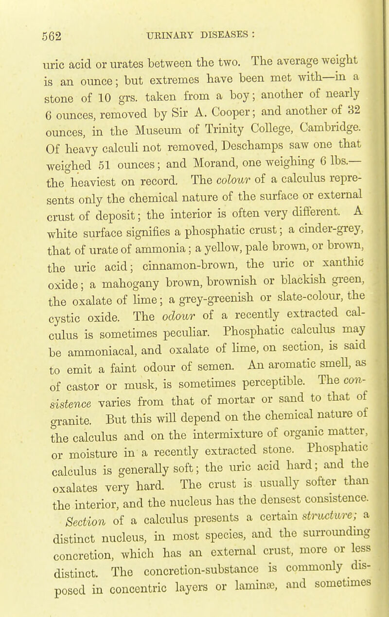 uric acid or urates between tlie two. The average weight is an oimce; but extremes have been met with—in a stone of 10 grs. taken from a boy; another of nearly 6 ounces, removed by Sir A. Cooper; and another of 82 ounces, in the Museum of Trinity CoUege, Cambridge. Of heavy calcuh not removed, Deschamps saw one that weighed 51 ounces; and Morand, one weighing 6 lbs.— the heaviest on record. The colour of a calculus repre- sents only the chemical nature of the surface or external crust of deposit; the interior is often very different. A white surface signifies a phosphatic crust; a cinder-grey, that of urate of ammonia; a yellow, pale brown, or brown, the uric acid; cmnamon-brown, the uric or xanthic oxide; a mahogany brown, brownish or blacldsh gi-een, the oialate of lime; a grey-greenish or slate-colour, the cystic oxide. The odour of a recently extracted cal- culus is sometimes pecuhar. Phosphatic calculus may be ammoniacal, and oxalate of Ume, on section, is said to emit a faint odour of semen. An aromatic smeU, as of castor or musk, is sometimes perceptible. The con- sistence varies from that of mortar or sand to that of granite. But this will depend on the chemical nature of the calculus and on the intermixture of organic matter, or moisture in a recently extracted stone. Phosphatic calculus is generaUy soft; the uric acid hard; and the oxalates very hard. The crust is usuaUy softer than the interior, and the nucleus has the densest consistence. Section of a calculus presents a certain structure; a distinct nucleus, in most species, and the surrounding concretion, which has an external crust, more or less distinct. The concretion-substance is commonly dis- posed in concentric layers or lamina, and sometimes