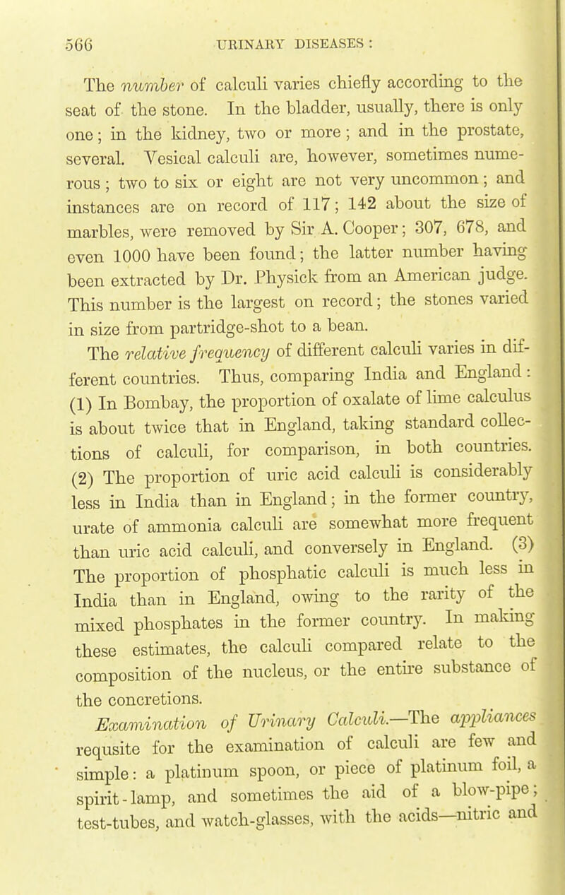 The number of calculi varies chiefly accordmg to the seat of the stone. In the bladder, usually, there is only one; in the kidney, two or more; and in the prostate, several. Vesical calculi are, however, sometimes nume- rous ; two to six or eight are not very imcommon; and instances are on record of 117; 142 about the size of marbles, were removed by Sir A. Cooper; 307, 678, and even 1000 have been found; the latter number havmg been extracted by Dr. Physick h'om an American judge. This number is the largest on record; the stones varied in size from partridge-shot to a bean. The relative frequency of different calcuH varies in dif- ferent countries. Thus, comparing India and England : (1) In Bombay, the proportion of oxalate of lime calculus is about twice that in England, taking standard collec- tions of calcuH, for comparison, in both countries. (2) The proportion of uric acid calcuH is considerably less in India than in England; in the foi-mer country, urate of ammonia calculi are somewhat more frequent than uric acid calcuH, and conversely in England. (3) The proportion of phosphatic calculi is much less in India than in England, owing to the rarity of the mixed phosphates in the former coimtry. In makmg these estimates, the calcuH compared relate to the composition of the nucleus, or the entire substance of the concretions. Examination of Urinary Calmli.—The a2opliances requsite for the examination of calculi are few and simple: a platinum spoon, or piece of platinum foil, a spirit-lamp, and sometimes the aid of a blow-pipe; test-tubes, and watch-glasses, with the acids—nitric and