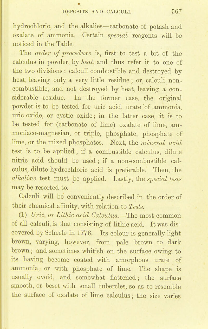 hydrochloric, and the alkalies—carbonate of potash and oxalate of ammonia. Certain special reagents will be noticed in the Table. The order of procedure is, first to test a bit of the calculus in powder, by heat, and thus refer it to one of the two divisions : calculi combustible and destroyed by heat, leaving only a very little residue ; or, calculi non- combustible, and not destroyed by heat, leavmg a con- siderable residue. In the former case, the original powder is to be tested for uric acid, urate of ammonia, uric oxide, or cystic oxide; in the latter case, it is to be tested for (carbonate of lime) oxalate of lime, am- moniaco-magnesian, or triple, phosphate, phosphate of lime, or the mixed phosphates. Next, the mineral acid test is to be applied; if a combustible calculus, dilute nitric acid should be used; if a non-combustible cal- culus, dilute hydrochloric acid is preferable. Then, the alkaline test must be applied. Lastly, the special tests may be resorted to. Calculi will be conveniently described in the order of their chemical affinity, with relation to Tests. (1) Uric, or Lithic acid Calculus.—The most common of all calcuH, is that consisting of lithic acid. It was dis- covered by Scheele in 1776. Its colour is generally light brown, varying, however, from pale brown to dark brown; and sometimes whitish on the surface owing to its having become coated with amorphous urate of ammonia, or with phosphate of lime. The shape is usually ovoid, and somewhat flattened; the surface smooth, or beset with small tubercles, so as to resemble the surface of oxalate of lime calculus; the size varies
