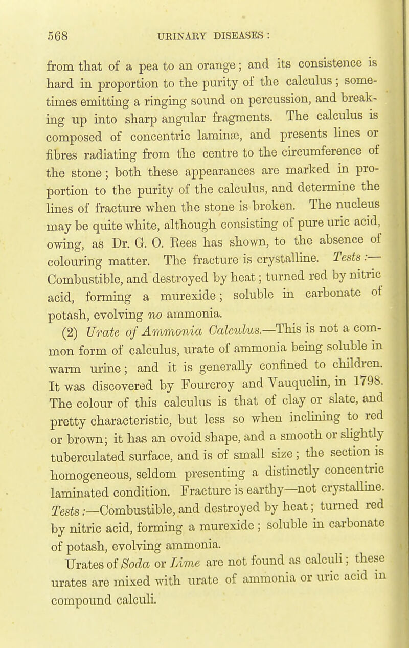 from tliat of a pea to an orange; and its consistence is hard in proportion to the purity of the calculus ; some- times emittmg a ringing sound on percussion, and break- ing up into sharp angular fragments. The calculus is composed of concentric laminaj, and presents Imes or fibres radiating from the centre to the circumference of the stone; both these appearances are marked in pro- portion to the purity of the calculus, and determine the lines of fracture when the stone is broken. The nucleus maybe quite white, although consisting of pure uric acid, owing, as Dr. G. 0. Kees has shown, to the absence of colouring matter. The fracture is crystalline. Tests:— Combustible, and destroyed by heat; turned red by nitric acid, forming a murexide; soluble in carbonate ot potash, evolving no ammonia. (2) Urate of Ammonia Calculus.—This is not a com- mon form of calculus, urate of ammonia being soluble in warm urine; and it is generally confined to childi-en. It was discovered by Fourcroy and Vauquehn, in 1798. The colour of this calculus is that of clay or slate, and pretty characteristic, but less so when inchning to red or brown; it has an ovoid shape, and a smooth or slightly tuberculated surface, and is of small size ; the section is homogeneous, seldom presenting a distinctly concentric laminated condition. Fracture is earthy—not crystalline. Tests .—Combustible, and destroyed by heat; turned red by nitric acid, forming a murexide ; soluble in carbonate of potash, evolving ammonia. Urates of ^oc^a or Lime are not found as calculi; these urates are mixed with urate of ammonia or uric acid in compound calculi.