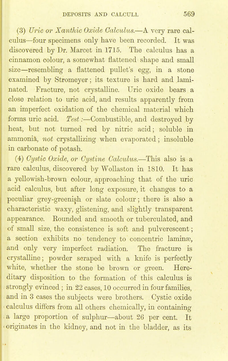 (3) Uric or Xanthic Oxide Calculus.—A very rare cal- culus—four specimens only have been recorded. It was discovered by Dr. Marcet in 1715. The calculus has a cinnamon colour, a somewhat flattened shape and small size—resembhng a flattened pullet's egg, in a stone examined by Stromeyer; its texture is hard and lami- nated. Fracture, not crystalline. Uric oxide bears a close relation to uric acid, and results apparently from an imperfect oxidation of the chemical material which forms uric acid. Test:—Combustible, and destroyed by heat, but not turned red by nitric acid; soluble in ammoni^i, not crystallizing when evaporated; insoluble in carbonate of potash. (4) Cystic Oxide, or Cystine Calculus.—This also is a rare calculus, discovered by Wollaston in 1810. It has a yeUowish-brown colour, approaching that of the uric acid calculus, but after long exposure, it changes to a pecuhar grey-greenish or slate colour; there is also a characteristic waxy, glistening, and slightly transparent appearance. Rounded and smooth or tuberculated, and of smaU size, the consistence is soft and pulverescent; a section exhibits no tendency to concentric laminae, and only very imperfect radiation. The fracture is crystalline; powder scraped with a knife is perfectly white, whether the stone be brown or green. Here- ditary disposition to the formation of this calculus is strongly evinced ; in 22 cases, 10 occurred in four families, and in 3 cases the subjects were brothers. Cystic oxide ■ calculus dift'ers from all others chemically, in containing ■ a large proportion of sulphur—about 26 per cent. It ' originates in the kidney, and not in the bladder, as its