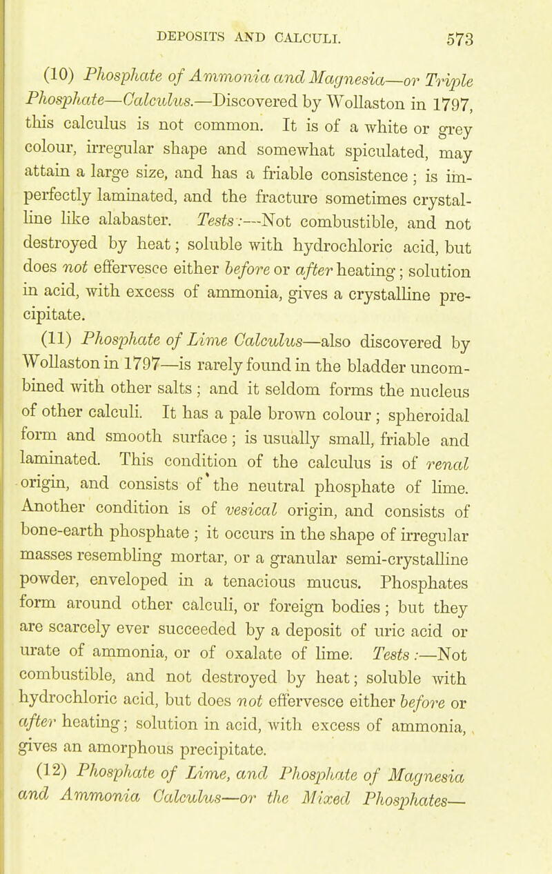 (10) Phosphate of Ammonia and Magnesia—or Triple Phosphate—Calculus.—Discovered by Wollaston in 1797, this calculus is not common. It is of a white or grey- colour, ii-regular shape and somewhat spiculated, may attam a large size, and has a friable consistence; is iin- perfectly lammated, and the fracture sometimes crystal- hne lilce alabaster. Tests :—'Not combustible, and not destroyed by heat; soluble with hydrochloric acid, but does not effervesce either before or after heating; solution m acid, with excess of ammonia, gives a crystalline pre- cipitate. (11) Phosphate of Lime Calculus—also discovered by Wollaston in 1797—is rarely found in the bladder uncom- bined with other salts ; and it seldom forms the nucleus of other calculi. It has a pale brown colour; spheroidal form and smooth surface; is usually small, friable and laminated. This condition of the calculus is of renal origm, and consists of*the neutral phosphate of hme. Another condition is of vesical origin, and consists of bone-earth phosphate ; it occurs in the shape of irregular masses resembling mortar, or a granular semi-crystalline powder, enveloped in a tenacious mucus. Phosphates form around other calcuh, or foreign bodies; but they are scarcely ever succeeded by a deposit of uric acid or urate of ammonia, or of oxalate of hme. Tests .-—Not combustible, and not destroyed by heat; soluble with hydrochloric acid, but does not effervesce either before or after heating; solution in acid, with excess of ammonia, ,gives an amorphous precipitate. (12) Phosphate of Lime, and Phosphate of Magnesia and Ammonia Calculus—or the Mixed Phosphates—