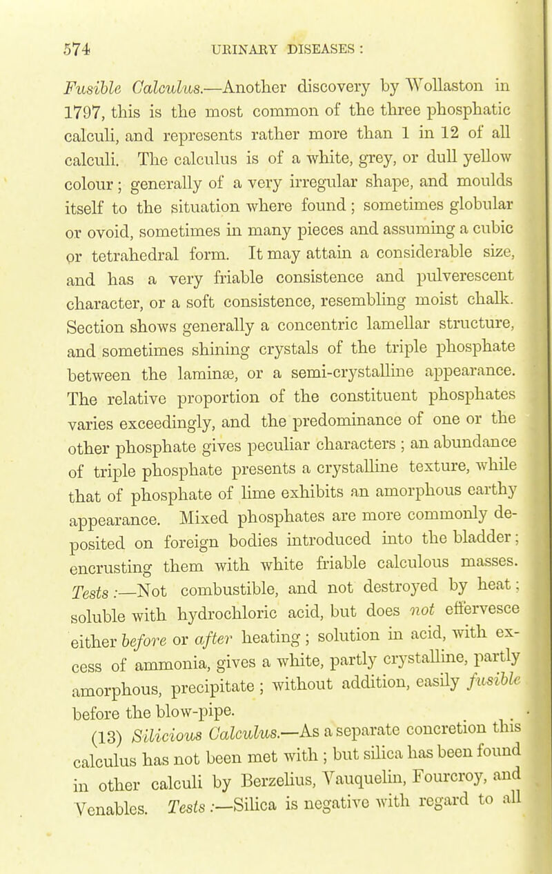 I Fusible Calculus.—Another discovery by WoUaston in 1797, this is the most common of the three phosphatic calcuh, and represents rather more than 1 in 12 of all calculi. The calculus is of a white, grey, or dull yellow colour; generally of a very irregular shape, and moulds itself to the situation where found; sometimes globular or ovoid, sometimes in many pieces and assuming a cubic or tetrahedral form. It may attam a considerable size, and has a very friable consistence and pulverescent character, or a soft consistence, resembling moist chalk. Section shows generally a concentric lamellar structure, and sometimes shining crystals of the triple iDhosphate between the laminae, or a semi-crystalline appearance. The relative proportion of the constituent phosphates varies exceedingly, and the predominance of one or the other phosphate gives peculiar characters ; an abundance of triple phosphate presents a crystalline texture, while that of phosphate of hme exhibits an amorphous earthy appearance. Mixed phosphates are more commonly de- posited on foreign bodies introduced mto the bladder: encrusting them with white friable calculous masses, ^'gsis:—Not combustible, and not destroyed by heat: soluble with hydrochloric acid, but does not effervesce either before or after heating ; solution m acid, with ex- cess of ammonia, gives a wliite, partly crystallme, partly amorphous, precipitate; without addition, easily fusibh before the blow-pipe. (13) Silicious As a separate concretion this calculus has not been met with ; but silica has been found in other calculi by Berzehus, Vauquelin, Fourcroy, and Venables. Tests .—Silica is negative with regard to all