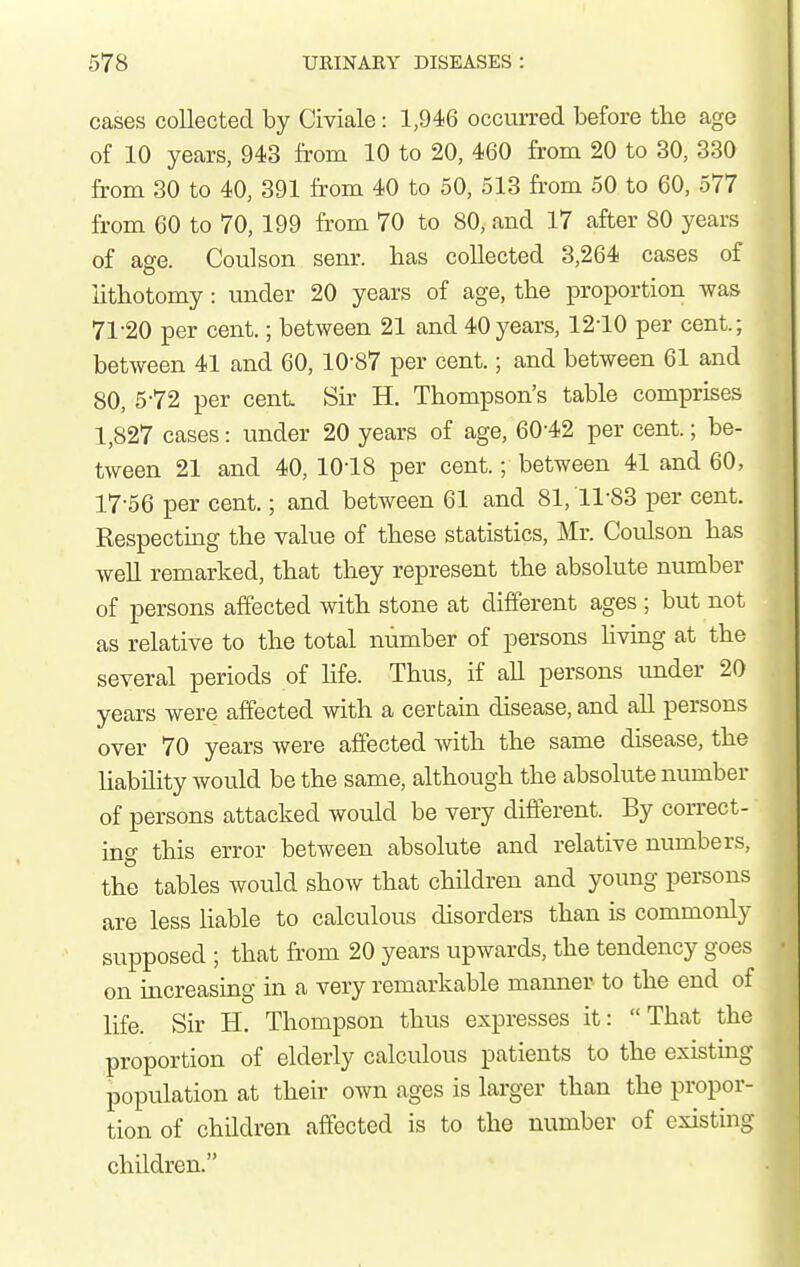 cases collected by Civiale: 1,946 occurred before the age of 10 years, 943 from 10 to 20, 460 from 20 to 30, 330 from 30 to 40, 391 from 40 to 50, 513 from 50 to 60, 577 from 60 to 70, 199 from 70 to 80, and 17 after 80 years of age. Coulson sem-. has collected 3,264 cases of lithotomy: mider 20 years of age, the proportion was 71-20 per cent.; between 21 and 40 years, 1210 per cent.; between 41 and 60, 10-87 per cent.; and between 61 and 80, 5-72 per cent Sir H. Thompson's table comprises 1,827 cases: under 20 years of age, 60-42 per cent.; be- tween 21 and 40, 10-18 per cent.; between 41 and 60, 17-56 per cent.; and between 61 and 81, 11-83 per cent. Respecting the value of these statistics, Mr. Coulson has weU remarked, that they represent the absolute number of persons affected with stone at different ages ; but not as relative to the total number of persons living at the several periods of hfe. Thus, if all persons tmder 20 years were affected with a certain disease, and all persons over 70 years were affected with the same disease, the Uabihty would be the same, although the absolute number of persons attacked would be very different. By correct- ing this error between absolute and relative numbers, the tables would show that children and young persons are less hable to calculous disorders than is commonly supposed ; that from 20 years upwards, the tendency goes on increasing in a very remarkable manner to the end of life. Sir H. Thompson thus expresses it: That the proportion of elderly calculous patients to the existmg population at their own ages is larger than the propor- tion of children affected is to the number of existing children.