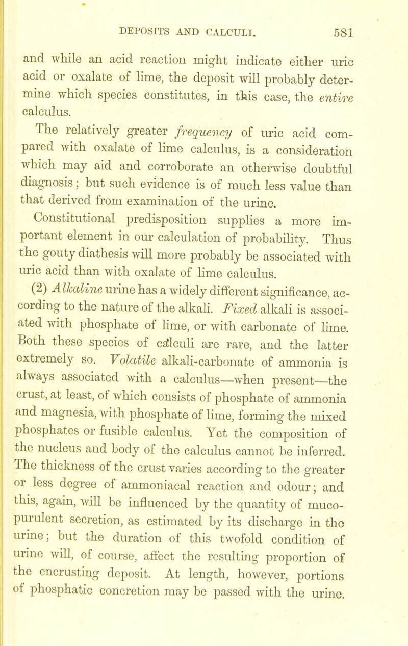 and while an acid reaction might indicate either uric acid or oxalate of lime, the deposit will probably deter- mine which species constitutes, in this case, the entire calculus. The relatively greater frequency of uric acid com- pared with oxalate of lime calculus, is a consideration Avhich may aid and corroborate an otherwise doubtful diagnosis; but such evidence is of much less value than that derived from examination of the urine. Constitutional predisposition supplies a more im- portant element in our calculation of probabihty. Thus the gouty diathesis will more probably be associated with lu-ic acid than with oxalate of hme calculus. (2) AlJccdine urine has a widely different significance, ac- cording to the nature of the alkali. Fixed alkali is associ- ated with phosphate of lime, or with carbonate of lime. Both these species of cfJlculi are rare, and the latter ext]-emely so. Volatile alkali-carbonate of ammonia is always associated with a calculus—when present—the crust, at least, of which consists of phosphate of ammonia and magnesia, with phosphate of hme, forming the mixed phosphates or fusible calculus. Yet the composition of the nucleus and body of the calculus cannot be inferred. The thickness of the crust varies according to the greater or less degree of ammoniacal reaction and odour; and this, again, will be influenced by the quantity of muco- purulent secretion, as estimated by its discharge in the urine; but the duration of this twofold condition of urine will, of course, affect the resulting proportion of the encrusting deposit. At length, however, portions of phosphatic concretion may be passed with the urine.