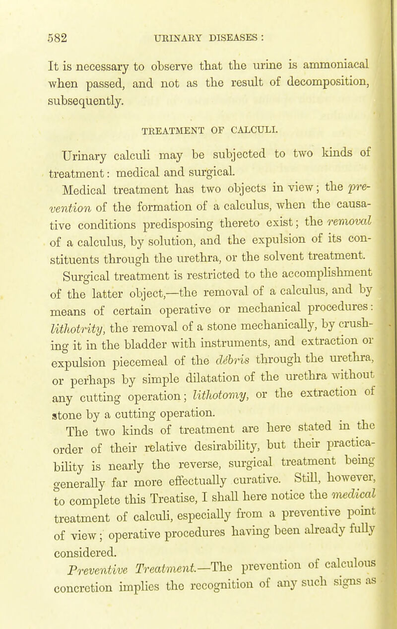 It is necessary to observe that tlie urine is ammoniacal when passed, and not as the result of decomposition, subsequently. TEEATMENT OF CALCULI. Urinary calcuh may be subjected to two kinds of treatment: medical and sm-gical. Medical treatment has two objects in view; the 2^re- vention of the formation of a calculus, when the causa- tive conditions predisposing thereto exist; the removal of a calculus, by solution, and the expulsion of its con- stituents through the urethra, or the solvent treatment. Surgical treatment is restricted to the accompHshment of the latter object,—the removal of a calculus, and by means of certain operative or mechanical procedures: lithotrity, the removal of a stone mechanicaUy, by crush- ing it in the bladder with instruments, and extraction or expulsion piecemeal of the dSbris through the urethra, or perhaps by simple dilatation of the urethra without any cutting operation; lithotomy, or the extraction of stone by a cutting operation. The two kinds of treatment are here stated in the order of their relative desirability, but their practica- bihty is nearly the reverse, surgical treatment being generally far more effectuaUy curative. StiU, however, to complete this Treatise, I shall here notice the medical treatment of calcuU, especiaUy from a preventive point of view; operative procedures having been aheady fuUy considered. Preventive Treatment—The prevention of calculous concretion implies the recognition of any such signs as