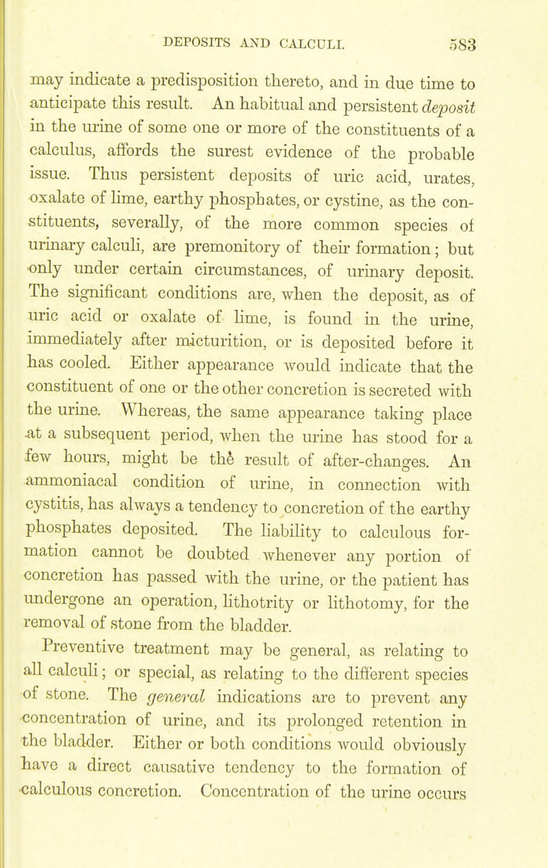 may indicate a predisposition thereto, and in due time to anticipate this result. An habitual and persistent deposit in the urine of some one or more of the constituents of a calculus, affords the surest evidence of the probable issue. Thus persistent deposits of uric acid, urates, oxalate of Ume, earthy phosphates, or cystine, as the con- stituents, severally, of the more common species of urmary calcuh, are premonitory of then- formation; but only under certain circumstances, of urinary deposit. The significant conditions are, when the deposit, as of uric acid or oxalate of Hme, is found in the urine, immediately after micturition, or is deposited before it has cooled. Either appearance would indicate that the constituent of one or the other concretion is secreted with the urine. Whereas, the same appearance taking place iit a subsequent period, when the urine has stood for a few hours, might be th^ result of after-changes. An ammoniacal condition of urine, in connection with cystitis, has always a tendency to concretion of the earthy phosphates deposited. The liability to calculous for- mation cannot be doubted whenever any portion of concretion has passed Avith the urine, or the patient has undergone an operation, Hthotrity or Hthotomy, for the removal of stone from the bladder. Preventive treatment may be general, as relatmg to all calculi; or special, as relating to the different species of stone. The general indications are to prevent any -concentration of urine, and its prolonged retention in the bladder. Either or both conditions would obviously liave a direct causative tendency to the formation of •calculous concretion. Concentration of the urine occurs