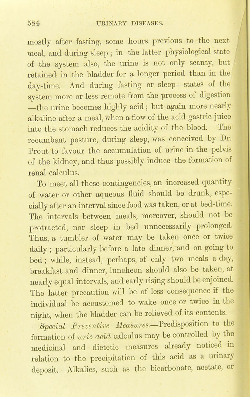 mostly after fasting, some hours previous to tlie next meal, and during sleep ; in the latter physiological state of the system also, the urine is not only scanty, but retained in the bladder for a longer period than in the day-time. And during fasting or sleep—states of the system more or less remote from the process of digestion —the urine becomes highly acid; but again more nearly alkaline after a meal, when a flow of the acid gastric juice into the stomach reduces the acidity of the blood. The recumbent posture, during sleep, was conceived by Dr. Prout to favour the accumulation of urine in the pelvis of the kidney, and thus possibly induce the formation of renal calculus. To meet all these contingencies, an increased quantity of water or other aqueous fluid should be drunk, espe- cially after an interval since food was taken, or at bed-time. The intervals between meals, moreover, should not be protracted, nor sleep in bed unnecessarily prolonged. Thus, a tumbler of water may be taken once or twice daily ; particularly before a late dmner, and on going to bed; while, instead, perhaps, of only two meals a day, breakfast and dinner, luncheon should also be taken, at nearly equal intervals, and early rising should be enjoined. The latter precaution will be of less consequence if the individual be accustomed to wake once or twice in the night, when the bladder can be relieved of its contents. Special Preventive ilfeam^-es.—Predisposition to the formation of xiric acid calculus may be controlled by the medicinal and dietetic measures already noticed m relation to the precipitation of this acid as a urinary deposit. Alkahes, such as the bicarbonate, acetate,