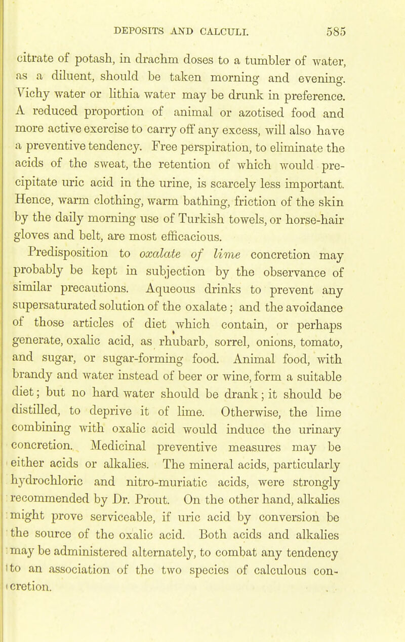 citrate of potash, in drachm doses to a tumbler of water, as a diluent, should be taken morninaf and evening- \^ichy Avater or lithia water may be drunk in preference. A reduced proportion of animal or azotised food and more active exercise to carry off any excess, will also have a preventive tendency. Free perspiration, to eliminate the acids of the sweat, the retention of which would pre- cipitate uric acid in the urine, is scarcely less important. Hence, warm clothing, warm bathing, friction of the skin by the daily morning use of Turkish towels, or horse-hair gloves and belt, are most efficacious. Predisposition to oxalate of lime concretion may probably be kept in subjection by the observance of similar precautions. Aqueous drinks to prevent any supersatm^ated solution of the oxalate; and the avoidance of those articles of diet which contain, or perhaps generate, oxaHc acid, as rhubarb, sorrel, onions, tomato, and sugar, or sugar-forming food. Animal food, with brandy and water instead of beer or wine, form a suitable diet; but no hard water should be drank; it should be distilled, to deprive it of lime. Otherwise, the lime combining with oxalic acid would induce the urinary concretion. Medicinal preventive measures may be ' either acids or alkahes. The mineral acids, particularly hydrochloric and nitro-muriatic acids, were strongly : recommended by Dr. Prout. On the other hand, alkalies : might prove serviceable, if uric acid by conversion be the source of the oxalic acid. Both acids and alkalies : may be administered alternately, to combat any tendency I to an association of the two species of calculous con- cretion.