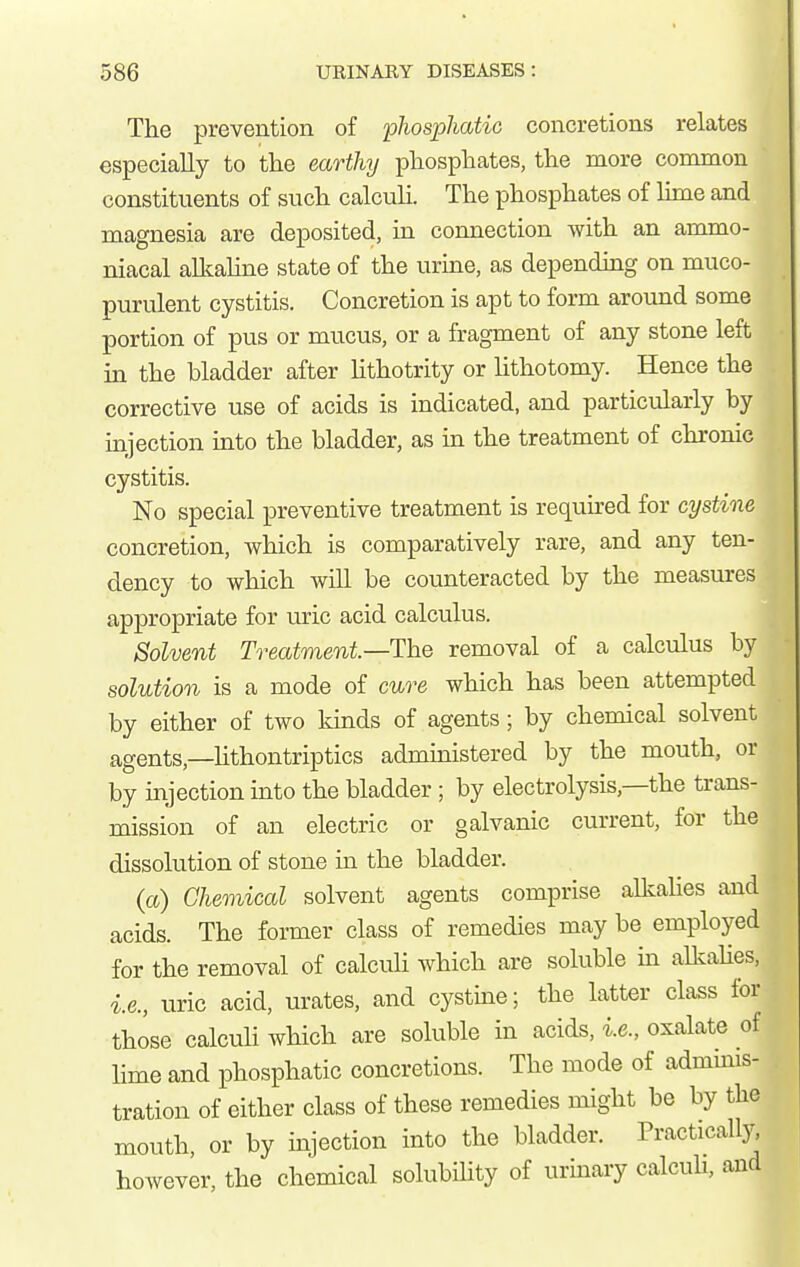 The prevention of phosphatio concretions relates especially to the earthy phosphates, the more conunon constituents of such calcuH. The phosphates of hme and magnesia are deposited, in connection with an ammo- niacal allcaUne state of the urine, as depending on muco- purulent cystitis. Concretion is apt to form around some portion of pus or mucus, or a fragment of any stone left in the bladder after lithotrity or hthotomy. Hence the corrective use of acids is indicated, and particularly by injection into the bladder, as in the treatment of chronic cystitis. No special preventive treatment is required for cystine concretion, which is comparatively rare, and any ten- dency to which will be covinteracted by the measures appropriate for uric acid calculus. Solvent Treatment—The removal of a calculus by solution is a mode of cure which has been attempted by either of two lands of agents; by chemical solvent agents,—Hthontriptics administered by the mouth, or by injection into the bladder ; by electrolysis,—the trans- mission of an electric or galvanic current, for the dissolution of stone in the bladder. (a) Chemical solvent agents comprise alkaUes and acids. The former class of remedies may be employed for the removal of calculi which are soluble m aUcahes, i.e., uric acid, urates, and cystine; the latter class for those calculi which are soluble in acids, i.e., oxalate of Hme and phosphatic concretions. The mode of admmis- tration of either class of these remedies might be by the mouth, or by injection into the bladder. Practically, however, the chemical solubihty of urinary calcuH, and