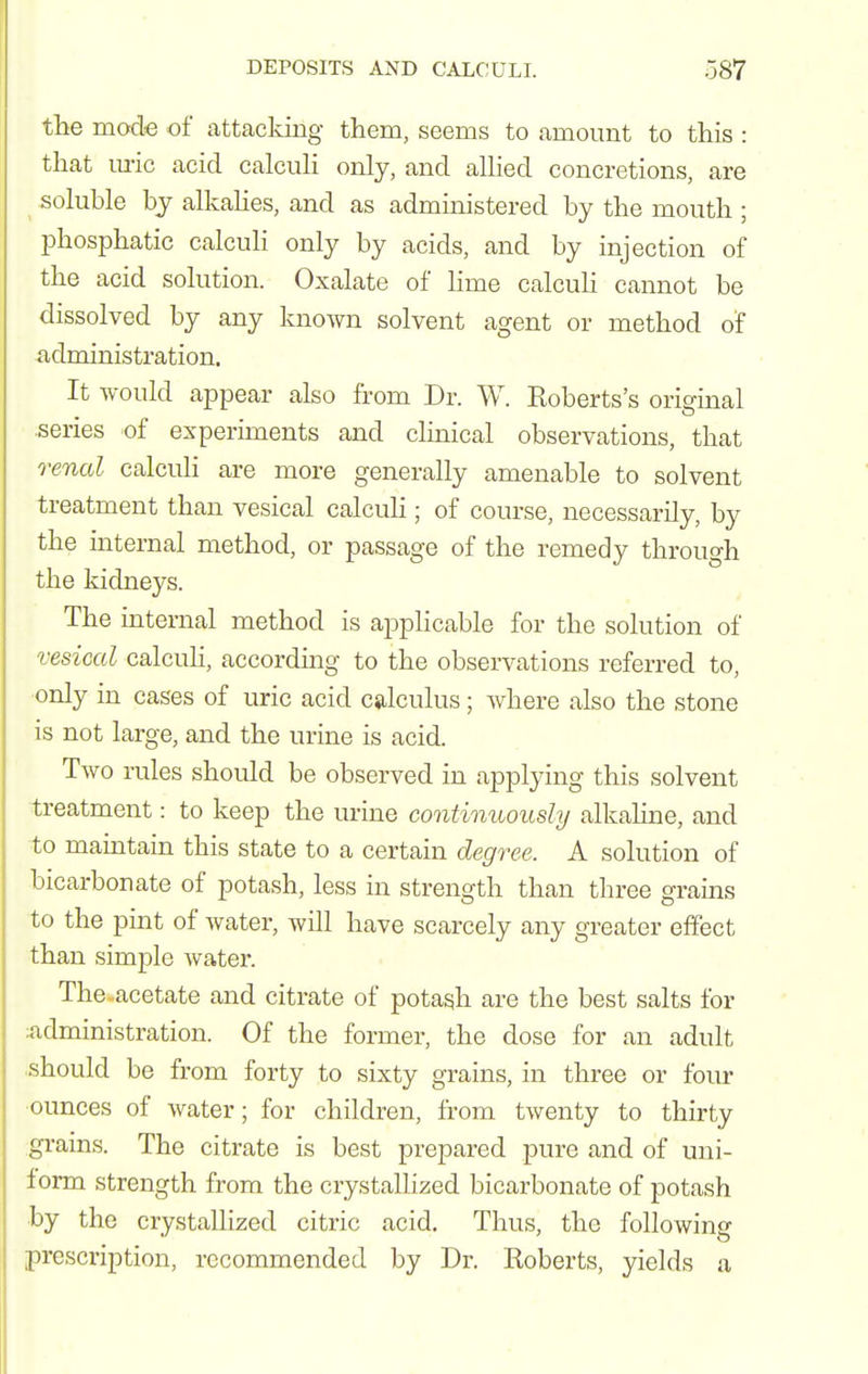 the mode of attacking them, seems to amount to this : that m-ic acid calcuh only, and alhed concretions, are soluble by alkahes, and as administered by the mouth ; phosphatic calcuh only by acids, and by injection of the acid solution. Oxalate of lime calculi cannot be dissolved by any known solvent agent or method of administration. It would appear also from Dr. W. Koberts's original series of experiments and clinical observations, that renal calculi are more generally amenable to solvent treatment than vesical calculi; of course, necessarily, by the internal method, or passage of the remedy through the kidneys. The internal method is applicable for the solution of vesical calcuh, according to the observations referred to, ■only in cases of uric acid calculus; where also the stone is not large, and the urine is acid. Two rules should be observed in applying this solvent treatment: to keep the urine continuously alkahne, and to maintain this state to a certain degree. A solution of bicarbonate of potash, less in strength than three grains to the pint of water, will have scarcely any greater effect than simple water. The-acetate and citrate of potash are the best salts for ^administration. Of the former, the dose for an adult should be from forty to sixty grains, in three or four ounces of water; for children, from twenty to thirty gi-ains. The citrate is best prepared pure and of uni- form strength from the crystallized bicarbonate of potash •by the crystallized citric acid. Thus, the following prescription, recommended by Dr. Koberts, yields a