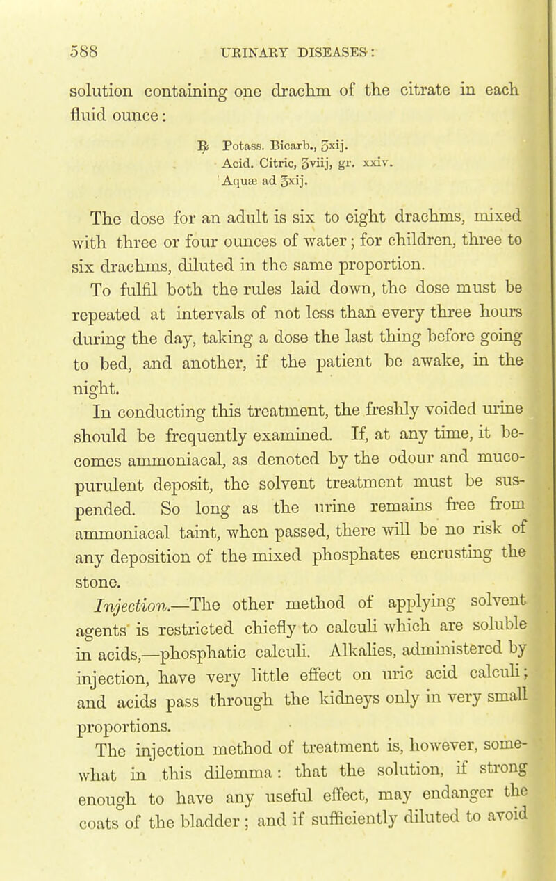 solution containing one draclim of the citrate in each, fluid ounce: l^i Potass. Bicarb., 5xlj. Acid. Citric, Sviij, gr. xxiv. Aquse ad gxij. The dose for an adult is six to eight drachms, mixed with three or four ounces of water; for children, three to six drachms, diluted in the same proportion. To fulfil both the rules laid down, the dose must be repeated at intervals of not less than every three hours during the day, taking a dose the last thing before going to bed, and another, if the patient be awake, in the night. In conducting this treatment, the freshly voided mine should be frequently examined. If, at any time, it be- comes ammoniacal, as denoted by the odour and muco- purulent deposit, the solvent treatment must be sus- pended. So long as the urine remains fi-ee fi-om ammoniacal taint, when passed, there Avill be no risk of any deposition of the mixed phosphates encrusting the stone. Injection.—The other method of applying solvent agents is restricted chiefly to calculi which are soluble in acids,—phosphatic calculi. Allcahes, admuiistered by injection, have very little effect on uric acid calcuh; and acids pass through the Iddneys only in very smaU proportions. The injection method of treatment is, however, some- what in this dilemma: that the solution, if strong enough to have any useful effect, may endanger the coats°of the bladder ; and if sufficiently diluted to avoid
