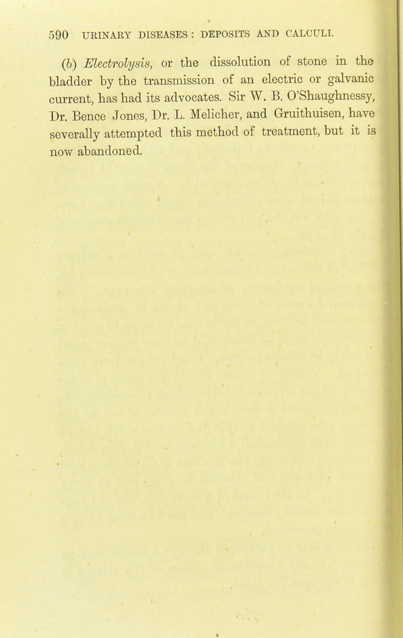 (b) Electrolysis, or the dissolution of stone in tlie bladder by tbe transmission of an electric or galvanic current, has had its advocates. Sir W. B. O'Shaughnessy, Dr. Bence Jones, Dr. L. Melicher, and Gruithuisen, have severally attempted this method of treatment, but it is now abandoned.