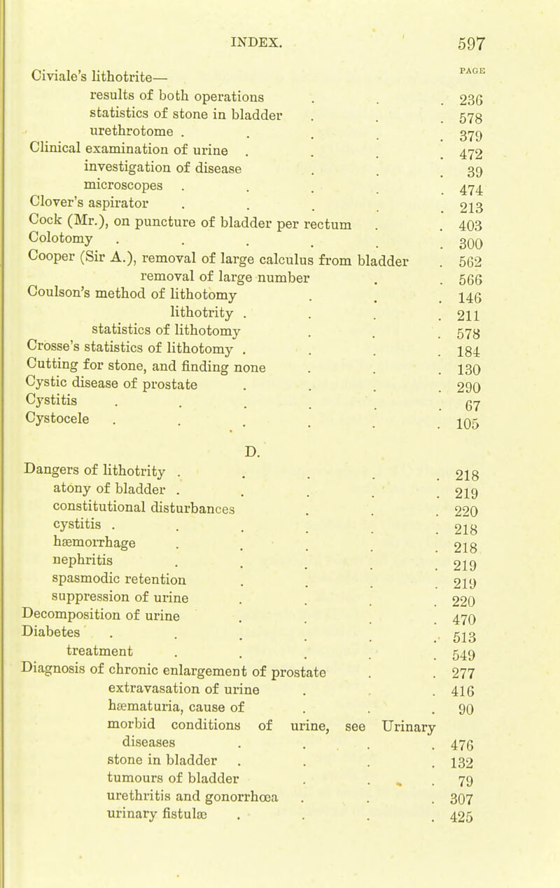 Civiale's lithotrite— results of both operations statistics of stone in bladder urethrotome . Clinical examination of urine investigation of disease microscopes Clover's aspirator Cock (Mr.), on puncture of bladder per rectum Colotomy . . . _ Cooper (Sir A.), removal of large calculus from bladder removal of large number Coulson's method of lithotomy lithotrity . statistics of lithotomy Crosse's statistics of lithotomy . Cutting for stone, and finding none Cystic disease of prostate Cystitis Cystocele D. Dangers of lithotrity . atony of bladder . constitutional disturbances cystitis . . . _ hEemoiThage nephritis spasmodic retention suppression of urine Decomposition of urine Diabetes . treatment Diagnosis of chronic enlargement of prostate extravasation of urine hsematuria, cause of morbid conditions of urine, see diseases stone in bladder tumours of bladder urethritis and gonorrhoea urinary fistulas Urinary 236 578 379 472 39 474 213 403 300 562 566 146 211 578 184 130 290 67 105 218 219 220 218 218 219 219 220 470 513 549 277 416 90 476 132 79 307 425
