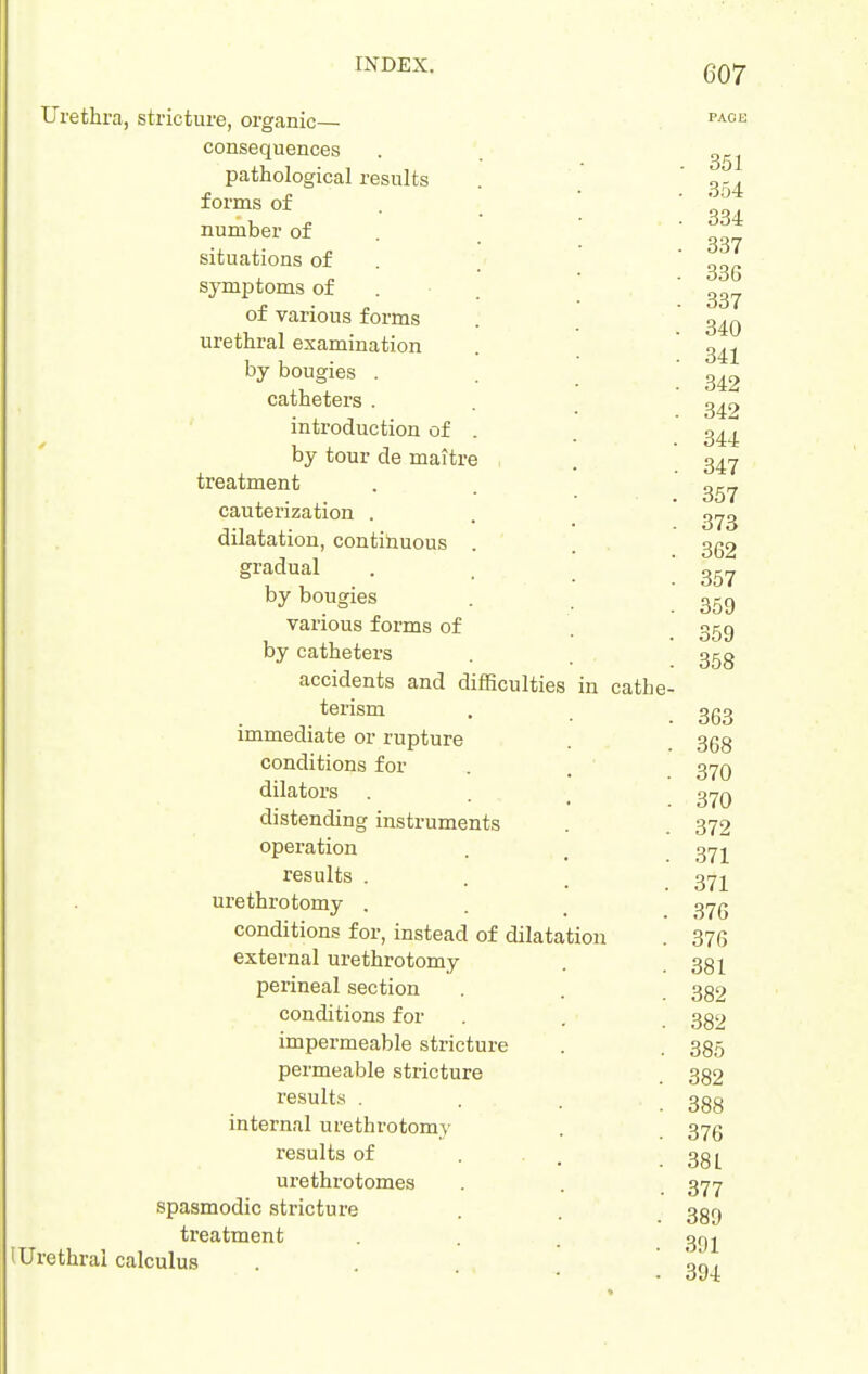 Urethra, stricture, organic— consequences pathological results forms of number of situations of symptoms of of various forms urethral examination by bougies . catheters . introduction of by tour de maitr treatment cauterization . dilatation, contihuous gradual by bougies various forms of by catheters accidents and difficulties in cathe- terism immediate or rupture conditions for dilators . distending instruments operation results . urethrotomy , conditions for, instead of dilatation external urethrotomy perineal section conditions for impermeable stricture permeable stricture results . internal urethi-otomy results of urethrotomes spasmodic stricture treatment (Urethral calculus - 351 . 354 . 334 - 337 . 336 . 337 . 340 . 341 . 342 342 344 347 357 373 362 357 359 359 358 363 368 370 370 372 371 371 376 376 381 382 382 385 382 388 376 381 377 389 391 394