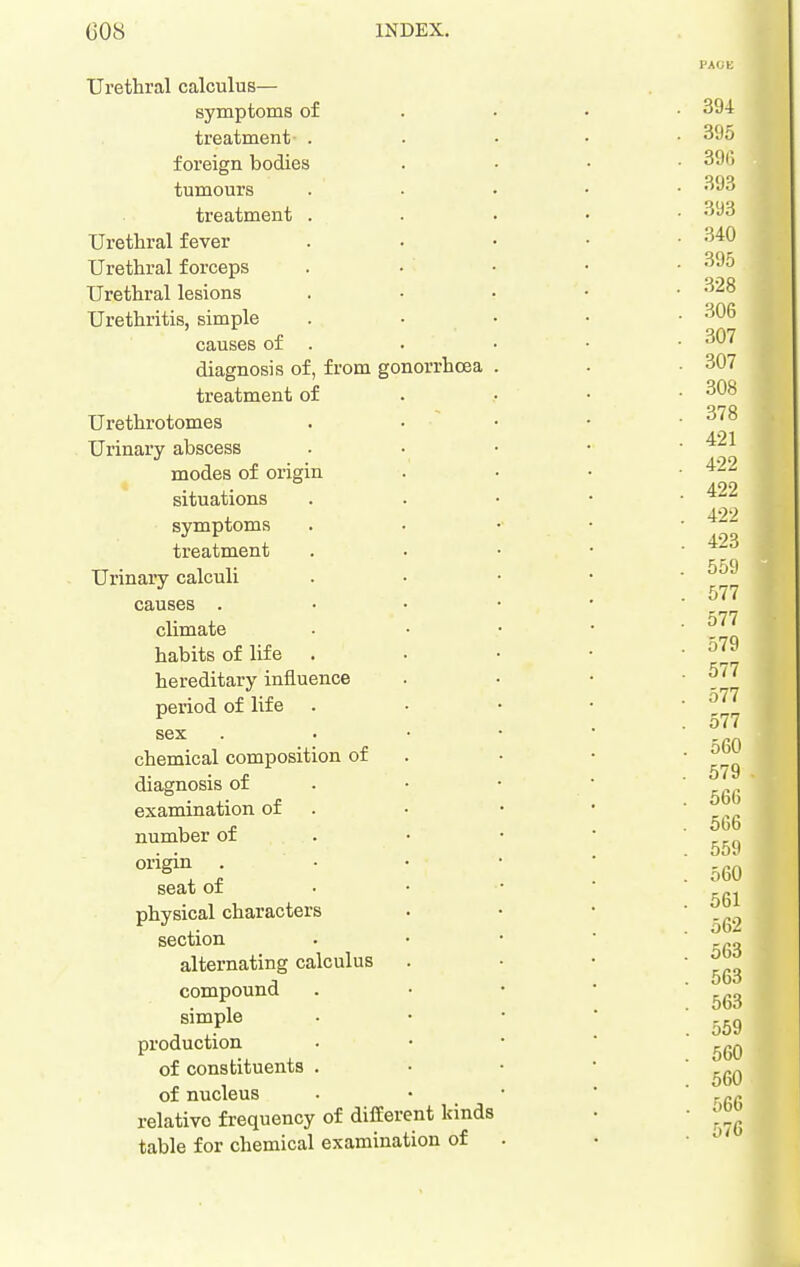 Urethral calculus— symptoms of treatment . foreign bodies tumours treatment . Urethral fever Urethral forceps Urethral lesions Urethritis, simple . • • causes of . diagnosis of, from gonorrhoea , treatment of Urethrotomes Urinary abscess modes of origin situations symptoms treatment Urinary calculi causes . climate habits of life hereditary influence period of life sex chemical composition of diagnosis of examination of number of origin . - seat of • • physical characters section alternating calculus compound simple production of constituents . of nucleus relative frequency of different kinds table for chemical examination of