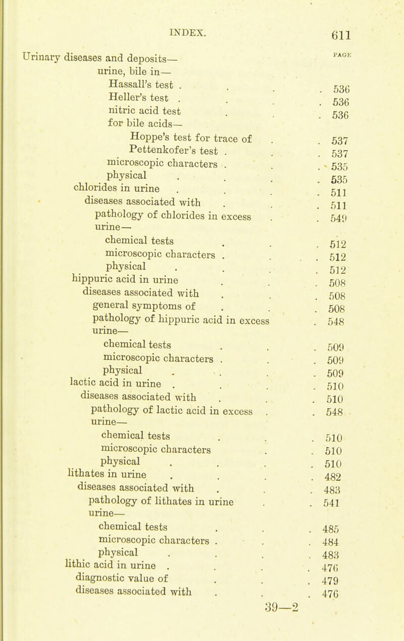 Urinaiy diseases and deposits— urine, bile in— Hassall's test . . ggg Heller's test . . ggg nitric acid test . ^gg for bile acids— Hoppe's test for trace of . . 537 Pettenkofer's test . . . 537 microscopic characters . . . > 535 physical . . .535 chlorides in urine . . 511 diseases associated with . .611 pathology of chlorides in excess . . 549 urine— chemical tests . 522 microscopic characters . . . 512 physical . . .512 hippuric acid in urine . 5O8 diseases associated with . . 5O8 general symptoms of . . 5O8 pathology of hippuric acid in excess . 548 urine— chemical tests . 5O9 microscopic characters . . . 509 physical . . . .509 lactic acid in urine .... 510 diseases associated with . . . 510 pathology of lactic acid in excess . . 548 urine— chemical tests . . .510 microscopic characters . .510 physical . . . .510 lithates in urine .... 482 diseases associated with . . . 433 pathology of lithates in urine . . 541 urine— chemical tests . . . 455 microscopic characters . . . 484 physical .... 433 lithic acid in urine .... 47(; diagnostic value of . . . 479 diseases associated with . . . 476 39—2