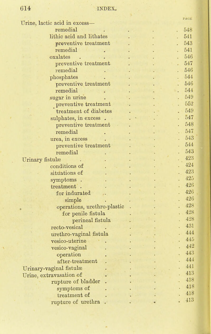 Urine, lactic acid in excess— remedial lithic acid and lithates preventive treatment remedial oxalates preventive treatment remedial phosphates preventive treatment remedial sugar in urine preventive treatment treatment of diabetes sulphates, in excess . preventive treatment remedial urea, in excess preventive treatment remedial Urinary fistulse conditions of situations of symptoms . treatment . for indurated simple , operations, urethro-plastic for penile fistula perineal fistula recto-vesical urethro-vaginal fistula vesico-uterine vesico-vaginal operation after-treatment Urinary-vaginal fistulEe Urine, extravasation of rupture of bladder • symptoms of treatment of rupture of urethra .