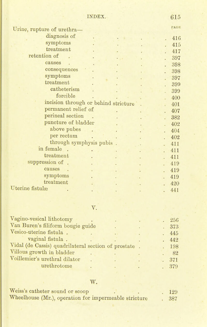 Urine, rupture of urethra— diagnosis of . . _ symptoms . . _ .415 treatment . . _ 4jy retention of . . . 39^ causes ... ggg consequences • . . 3gg symptoms . . ggy treatment . . _ 399 catheterism . . 399 forcible . . . ^qq incision through or behind stricture . . 401 permanent reUef of . . . 497 perineal section . . . . 382 puncture of bladder . . 4O2 above pubes .... 404 per rectum ... . 402 through symphysis pubis . . .411 in female ..... 411 treatment . . . .411 suppression of . . . . .419 causes ..... 419 symptoms .... 419 treatment .... 420 Uterine fistulte ..... 441 y. Vagino-vesical lithotomy . . . . 256 Van Buren's filiform bougie guide . . . 373 Vesico-iiterine fistula ..... 445 vaginal fistula ..... 442 Vidal (de Cassis) quadrilateral section of prostate . . 198 Villous growth in bladder . . . .82 Voillemier's urethral dilator .... 371 urethrotome .... 379 W. Weiss's catheter sound or scoop . . . 129 Wheelhouse (Mr.), operation for impermeable stricture . 387