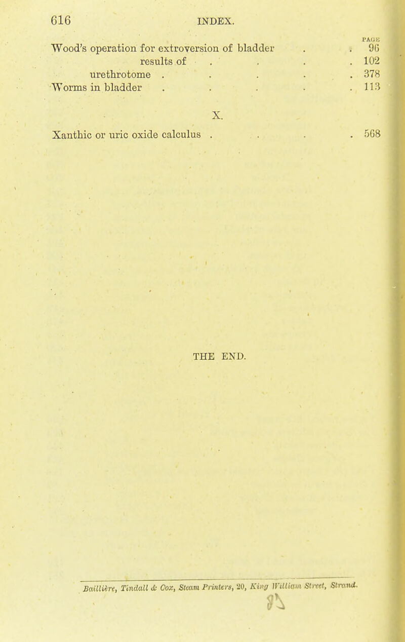 Wood's operation for extroversion of bladder . . 9() results of . . . .102 urethrotome ..... 378 Worms in bladder . . . - .113 X. Xanthic or uric oxide calculus .... 5G8 THE END. Sailliire, Tindall i- Cox, Steam Printers, 20, King William Street, Strand.