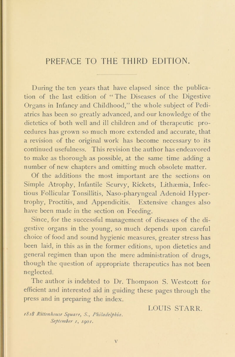 PREFACE TO THE THIRD EDITION. During the ten years that have elapsed since the publica- tion of the last edition of “The Diseases of the Digestive Organs in Infancy and Childhood,” the whole subject of Pedi- atrics has been so greatly advanced, and our knowledge of the dietetics of both well and ill children and of therapeutic pro- cedures has grown so much more extended and accurate, that a revision of the original work has become necessary to its continued usefulness. This revision the author has endeavored to make as thorough as possible, at the same time adding a number of new chapters and omitting much obsolete matter. Of the additions the most important are the sections on Simple Atrophy, Infantile Scurvy, Rickets, Lithmmia, Infec- tious PAllicular Tonsillitis, Naso-pharyngeal Adenoid Hyper- trophy, Proctitis, and Appendicitis. Plxten.sive changes also have been made in the section on PAeding-. Since, for the successful management of diseases of the di- gestive organs in the young, so much depends upon careful choice of food and sound hygienic measures, greater stress has been laid, in this as in the former editions, upon dietetics and general regimen than upon the mere administration of drugs, though the question of appropriate therapeutics has not been neglected. The author is indebted to Dr. Thompson S. Westcott for efficient and interested aid in guiding these pages through the press and in preparing the index. i8t8 Rittenhoiise Square, S., Philadelphia. Septeviber /, igoi. LOUIS STARR.