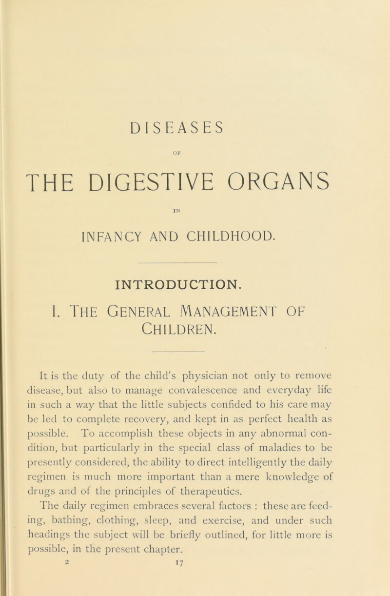 DISEASES ov THE DIGESTIVE ORGANS IN INFANCY AND CHILDHOOD. INTRODUCTION. I. The General Management of Children. It is the duty of the child’s physician not only to remove disease, but also to manage convaleseence and everyday life in such a way that the little subjects confided to his care may be led to complete recovery, and kept in as perfect health as possible. To accomplish these objects in any abnormal con- dition, but particularly in the special class of maladies to be presently considered, the ability to direct intelligently the daily regimen is much more important than a mere knowledge of drugs and of the principles of therapeutics. The daily regimen embraces several factors : these are feed- ing, bathing, clothing, sleep, and exercise, and under such headings the subject will be briefly outlined, for little more is possible, in the present chapter.