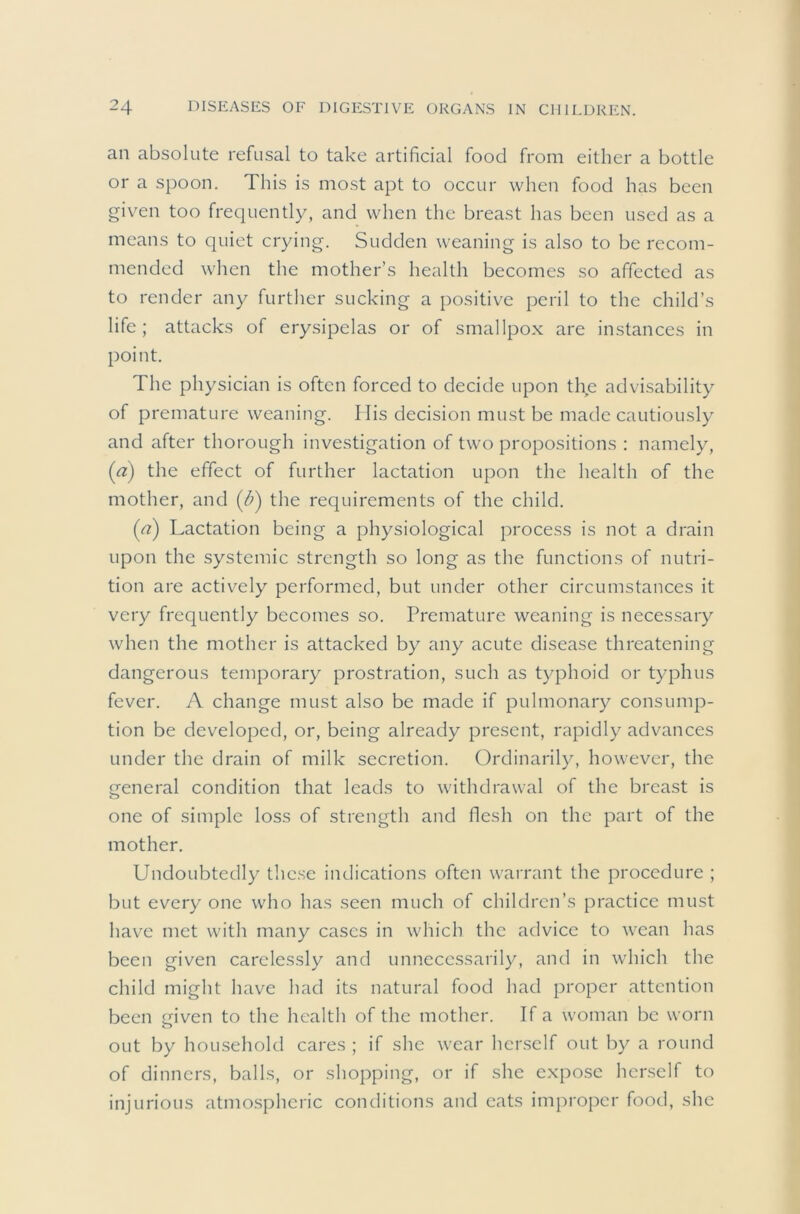 an absolute refusal to take artificial food from either a bottle or a spoon. This is most apt to occur when food has been given too frequently, and when the breast has been used as a means to quiet crying. Sudden weaning is also to be recom- mended when the mother’s health becomes so affected as to render any further sucking a positive peril to the child’s life ; attacks of erysipelas or of smallpox are instances in point. The physician is often forced to decide upon the advisability of premature weaning. Ilis decision must be made cautiously and after thorough investigation of two propositions : namely, (a) the effect of further lactation upon the health of the mother, and (/;) the requirements of the child. {a) Lactation being a physiological process is not a drain upon the systemic strength so long as the functions of nutri- tion are actively performed, but under other circumstances it very frequently becomes so. Premature weaning is necessary when the mother is attacked by any acute disease threatening dangerous temporary prostration, such as typhoid or typhus fever. A change must also be made if pulmonary consump- tion be developed, or, being already present, rapidly advances under the drain of milk secretion. Ordinarily, however, the general condition that leads to withdrawal of the breast is one of simple loss of strength and flesh on the part of the mother. Undoubtedly these indications often warrant the procedure ; but every one who has seen much of children’s practice must have met with many cases in which the advice to wean has been given carelessly and unnecessarily, and in which the child might have had its natural food had proper attention been given to the health of the mother. If a woman be worn out by household cares ; if she wear herself out by a round of dinners, balls, or shopping, or if she expose herself to injurious atmo.spheric conditions and cats improper food, she
