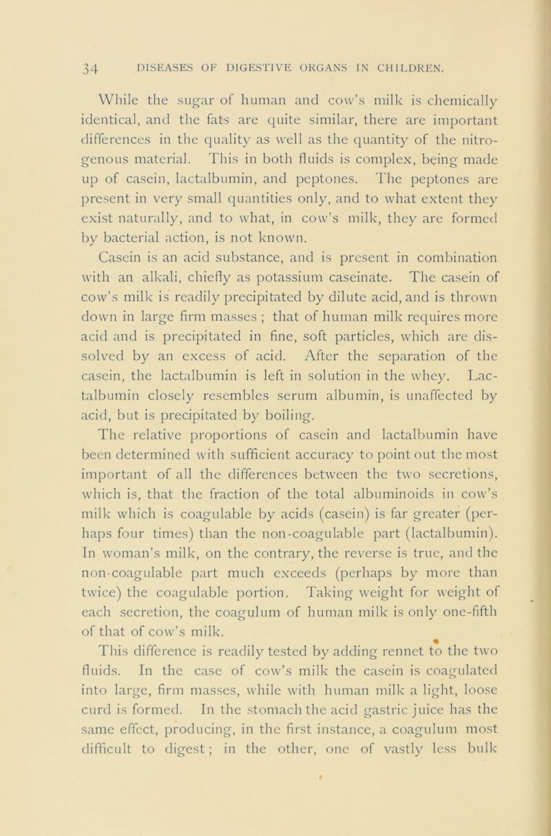 While the .sug-ar of human and cow’s milk is chemically identical, and the fats are quite similar, there are important differences in the quality as well as the quantity of the nitro- genous material. This in both fluids is complex, being made up of casein, lactalbumin, and peptones. The peptones are present in very small quantities only, and to what extent they exist naturally, and to what, in cow’s milk, they are formed by bacterial action, is not known. Casein is an acid substance, and is present in combination with an alkali, chiefly as potassium caseinate. The casein of cow’s milk is readily precipitated by dilute acid, and is thrown down in large firm masses ; that of human milk requires more acid and is precipitated in fine, soft particles, which are dis- solved by an excess of acid. After the separation of the casein, the lactalbumin is left in solution in the whey. Lac- talbumin closely resembles serum albumin, is unaffected by acid, but is precipitated by boiling. The relative proportions of casein and lactalbumin have been determined with sufficient accuracy to point out the most important of all the differences between the two secretions, which is, that the fraction of the total albuminoids in cow’s milk which is coagulable by acids (casein) is far greater (per- haps four times) than the non-coagulable part (lactalbumin). In woman’s milk, on the contrary, the reverse is true, and the non-coagulable part much exceeds (perhaps by more than twice) the coagulable portion. Taking weight for weight of each secretion, the coagulum of human milk is only one-fifth of that of cow’s milk. This difference is readily tested by adding rennet to the two fluids. In the case of cow’s milk the casein is coagulated into large, firm masses, while with human milk a light, loose curd is formed. In the stomach the acid gastric juice has the same effect, producing, in the first instance, a coagulum most difficult to digest; in the other, one of vastly less bulk