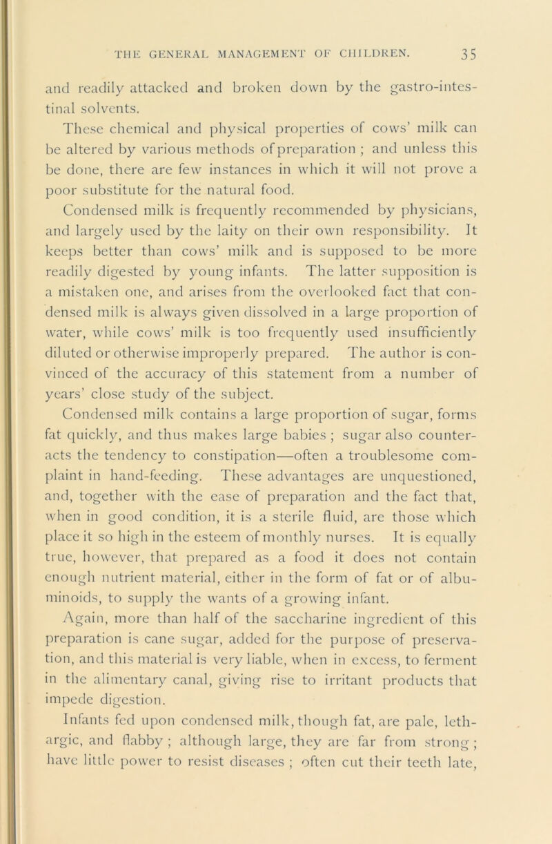 and readily attacked and broken down by the gastro-intcs- tinal solvents. These chemical and physical proj)erties of cows’ milk can be altered by various methods of preparation ; and unless this be done, there are few instances in which it will not prove a poor substitute for the natural food. Condensed milk is frequently recommended by physicians, and largely used by the laity on their own responsibility. It keeps better than cows’ milk and is supposed to be more readily digested by young infants. The latter supposition is a mistaken one, and arises from the overlooked fact that con- densed milk is always given dissolved in a large proportion of water, while cows’ milk is too frequently u.sed insufficiently diluted or otherwise improperly prepared. The author is con- vinced of the accuracy of this statement from a number of years’ close study of the subject. Condensed milk contains a large proportion of sugar, forms fat quickly, and thus makes large babies ; sugar also counter- acts the tendency to constipation—often a troublesome com- plaint in hand-feeding. These advantages are unquestioned, and, together with the ease of preparation and the fact that, when in good condition, it is a sterile fluid, are those which place it so high in the esteem of monthly nurses. It is equally true, however, that prepared as a food it does not contain enough nutrient material, either in the form of fat or of albu- minoids, to supply the wants of a growing infant. Again, more than half of the saccharine ingredient of this preparation is cane sugar, added for the purpose of preserva- tion, and this material is very liable, when in excess, to ferment in the alimentary canal, giving rise to irritant products that impede digestion. Infants fed upon condensed milk, though fat, are pale, leth- argic, and ilabby ; although large, they are far from strong ; have little [)ower to resist diseases ; often cut their teeth late.