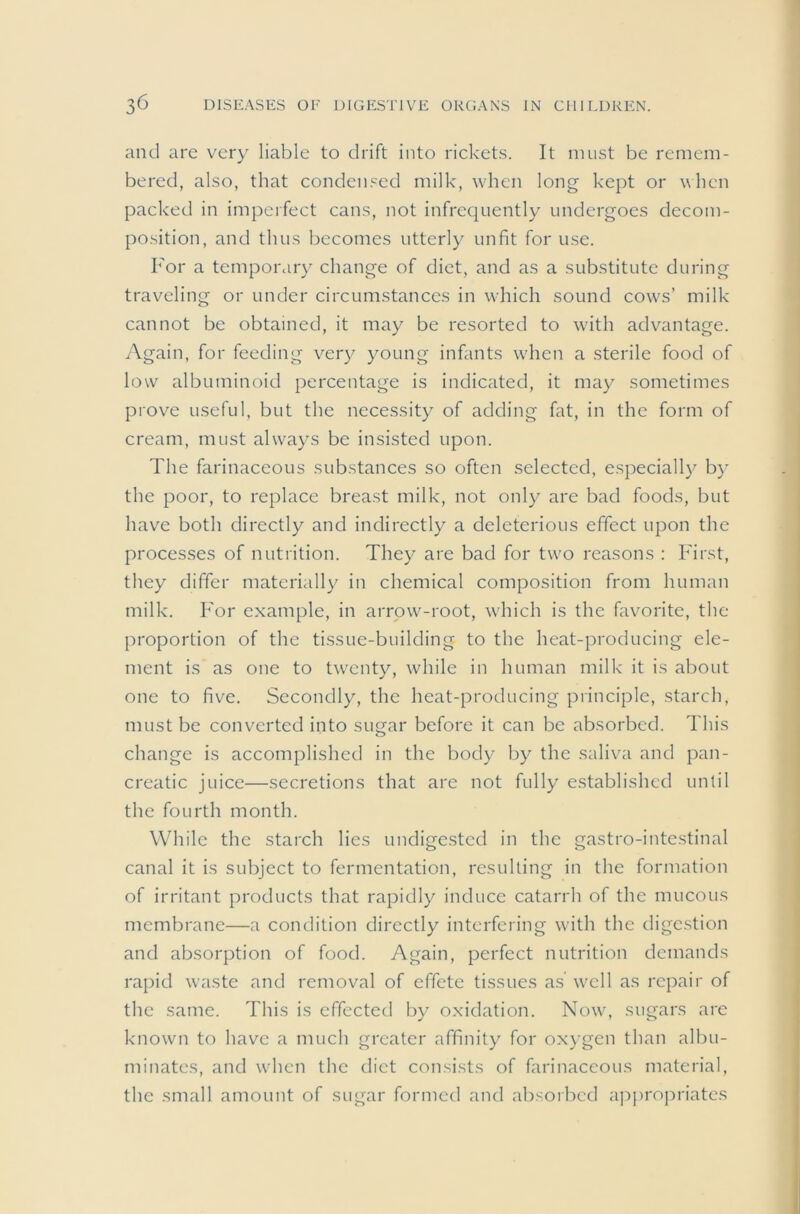 and are very liable to drift into rickets. It must be remem- bered, also, that condensed milk, when long kept or when packed in impeifect cans, not infrequently undergoes decom- position, and thus becomes utterly unfit for use. For a temporary change of diet, and as a substitute during traveling or under circumstances in which sound cows’ milk cannot be obtained, it may be resorted to with advantage. Again, for feeding very young infants when a sterile food of low albuminoid percentage is indicated, it may sometimes prove useful, but the necessity of adding fat, in the form of cream, must always be insisted upon. The farinaceous substances so often selected, especially by the poor, to replace breast milk, not only are bad foods, but have both directly and indirectly a deleterious effect upon the processes of nutrition. They are bad for two reasons : First, they differ materially in chemical composition from human milk. For example, in arrow-root, which is the favorite, the proportion of the tissue-building to the heat-producing ele- ment is as one to twenty, while in human milk it is about one to five. Secondly, the heat-producing principle, starch, must be converted into sugar before it can be absorbed. This change is accomplished in the body by the saliva and pan- creatic juice—secretions that are not fully established until the fourth month. While the starch lies undigested in the gastro-intestinal canal it is subject to fermentation, resulting in the formation of irritant products that rapidly induce catarrh of the mucous membrane—a condition directly interfering with the digestion and absorption of food. Again, perfect nutrition demands rapid waste and removal of effete tissues a.s well as repaii' of the same. This is effected by oxidation. Now, sugars are known to have a much greater affinity for oxygen than albu- minates, and when the diet consists of farinaceous material, the small amount of sugar formed and absorbed approj^iriates