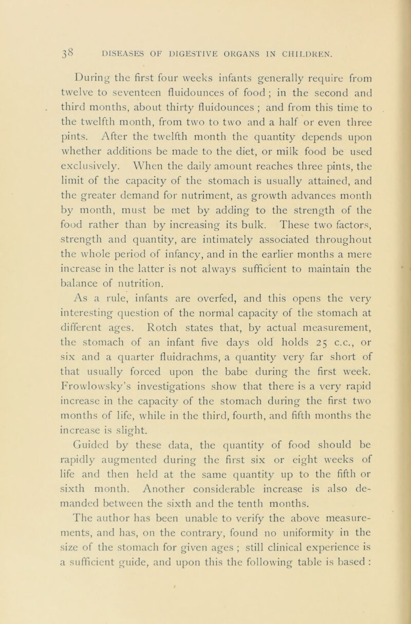 During the first four weeks infants generally require from twelv^e to seventeen fluidounces of food ; in the second and third months, about thirty fluidounces ; and from this time to the twelfth month, from two to two and a half or even three pints. After the twelfth month the quantity depends upon whether additions be made to the diet, or milk food be used exclusively. When the daily amount reaches three pints, the limit of the capacity of the stomach is usually attained, and the greater demand for nutriment, as growth advances month by month, must be met by adding to the strength of the food rather than by increasing its bulk. These two factors, strength and quantity, are intimately associated throughout the whole period of infancy, and in the earlier months a mere increase in the latter is not always sufficient to maintain the balance of nutrition. As a rule, infants are overfed, and this opens the very interesting question of the normal capacity of the stomach at different ages. Rotch states that, by actual measurement, the stomach of an infant five days old holds 25 c.c., or six and a quarter fluidrachms, a quantity very far short of that usually forced upon the babe during the first week. Frowlowsky’s investigations show that there is a very rapid increase in the capacity of the stomach during the first two months of life, while in the third, fourth, and fifth months the increase is slight. Guided by these data, the quantity of food should be rapidly augmented during the first six or eight weeks of life and then held at the same quantity up to the fifth or sixth month. Another considerable increase is also de- manded between the sixth and the tenth months. The author has been unable to verify the above measure- ments, and has, on the contrary, found no uniformity in the size of the stomach for given ages ; still clinical experience is a sufficient guide, and upon this the following table is l)ased :