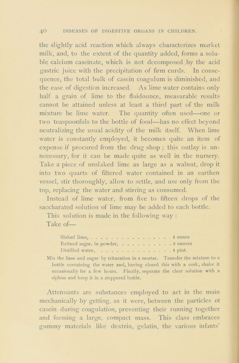 the slightly acid reaction which always characterizes market milk, and, to the extent of the cjuantity added, forms a solu- ble calcium caseinate, which is not decomposed by the acid gastric juice with the precipitation of firm curds. In conse- quence, the total bulk of casein coagulum is diminished, and the ease of digestion increased. As lime water contains only half a grain of lime to the fluidounce, measurable results cannot be attained unless at least a third part of the milk mixture be lime water. The quantity often used—one or two teaspoonfuls to the bottle of food—has no effect bc}'ond neutralizing the usual acidity of the milk itself. When lime water is constantly employed, it becomes quite an item of expense if procured from the drug shop ; this outlay is un- necessary, for it can be made quite as well in the nursery, d'ake a piece of unslaked lime as large as a walnut, drop it into two cjuarts of filtered water contained in an earthen vessel, stir thoroughly, allow to settle, and use only from the top, replacing the water and stirring as consumed. Instead of lime water, from five to fifteen drops of the saccharated solution of lime may be added to each bottle. This solution is made in the following way : Take of— Slaked lime, I ounce Refined sugar, in powder, 2 ounces Distilled water, i pint. Mix the lime and sugar by trituration in a mortar, 'transfer the mixture to a bottle containing the water and, having closed this with a cork, shake it occasionally for a few' hours. I'inally, separate the clear solution with a siphon and keep it in a stoppered bottle. Attcnuants arc substances employed to act in the main mechanically by getting, as it were, between the particles ot casein during coagulation, preventing their running together and forming a large, compact mass. This class embraces gummy materials like dextrin, gelatin, the various infants’