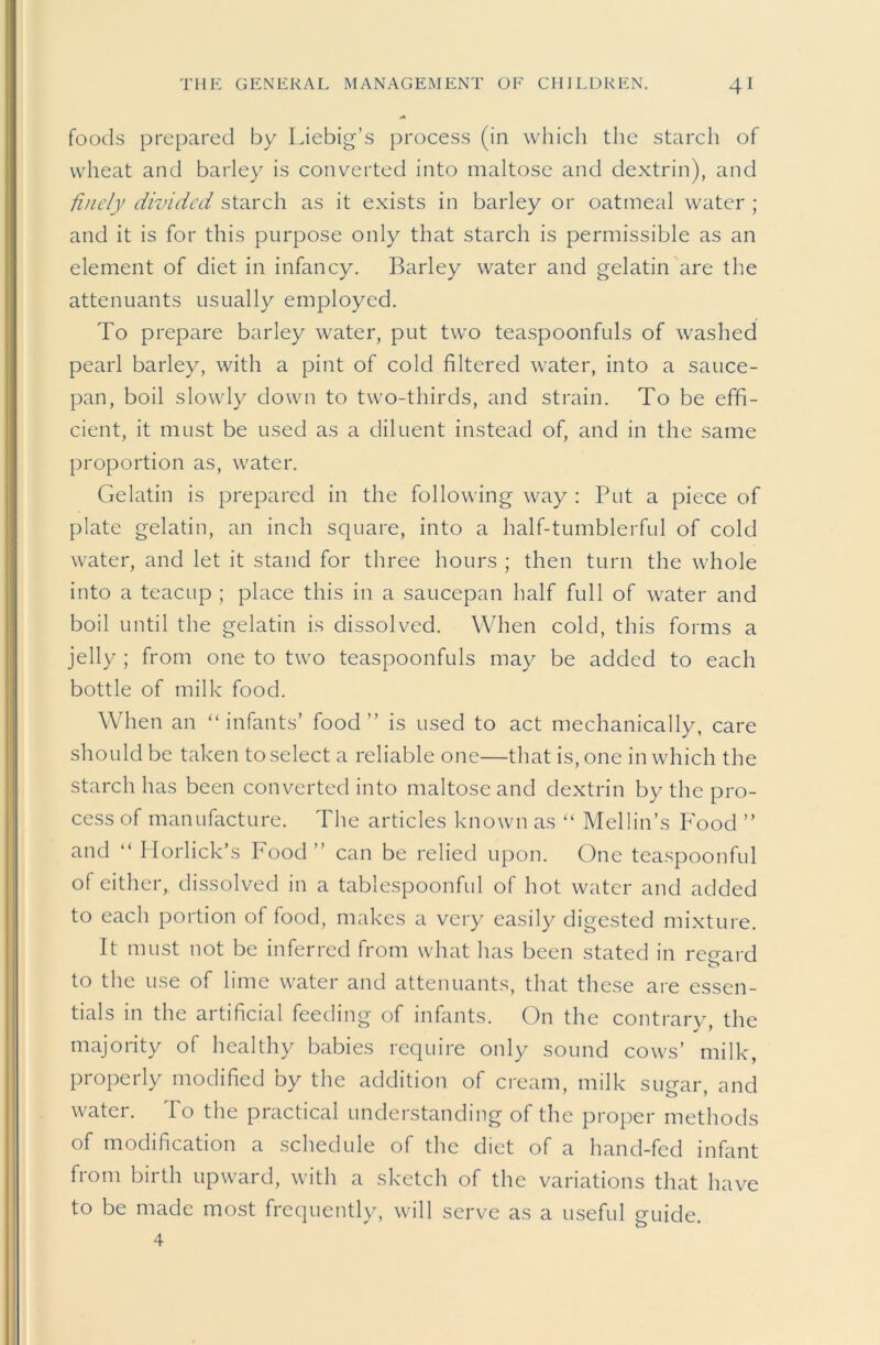 foods prepared by Liebig’s process (in which the starch of wheat and barley is converted into maltose and dextrin), and finely divided starch as it exists in barley or oatmeal water ; and it is for this purpose only that starch is permissible as an element of diet in infancy. Barley water and gelatin are the attenuants usually employed. To prepare barley water, put two teaspoonfuls of washed pearl barley, with a pint of cold filtered water, into a sauce- pan, boil slowly down to two-thirds, and strain. To be effi- cient, it must be used as a diluent instead of, and in the same proportion as, water. Gelatin is prepared in the following way : Put a piece of plate gelatin, an inch square, into a half-tumblerful of cold water, and let it stand for three hours ; then turn the whole into a teacup ; place this in a saucepan half full of water and boil until the gelatin is dissolved. When cold, this forms a jelly ; from one to two teaspoonfuls may be added to each bottle of milk food. When an “infants’ food’’ is used to act mechanically, care should be taken to select a reliable one—that is, one in which the starch has been converted into maltose and dextrin by the pro- cess of manufacture. The articles known as “ Mellin’s P'ood ’’ and “ riorlick’s Food ” can be relied upon. One teaspoonful of either, dissolved in a tablespoonful of hot water and added to each portion of food, makes a very easily digested mixture. It must not be inferred from what has been stated in regard o to the use of lime water and attenuants, that these are essen- tials in the artificial feeding of infants. On the contrary, the majority of healthy babies require only sound cows’ milk, properly modified by the addition of cream, milk sugar, and water. To the practical understanding of the proper methods of modification a schedule of the diet of a hand-fed infant from birth upward, with a sketch of the variations that have to be made most frequently, will serve as a useful guide. 4