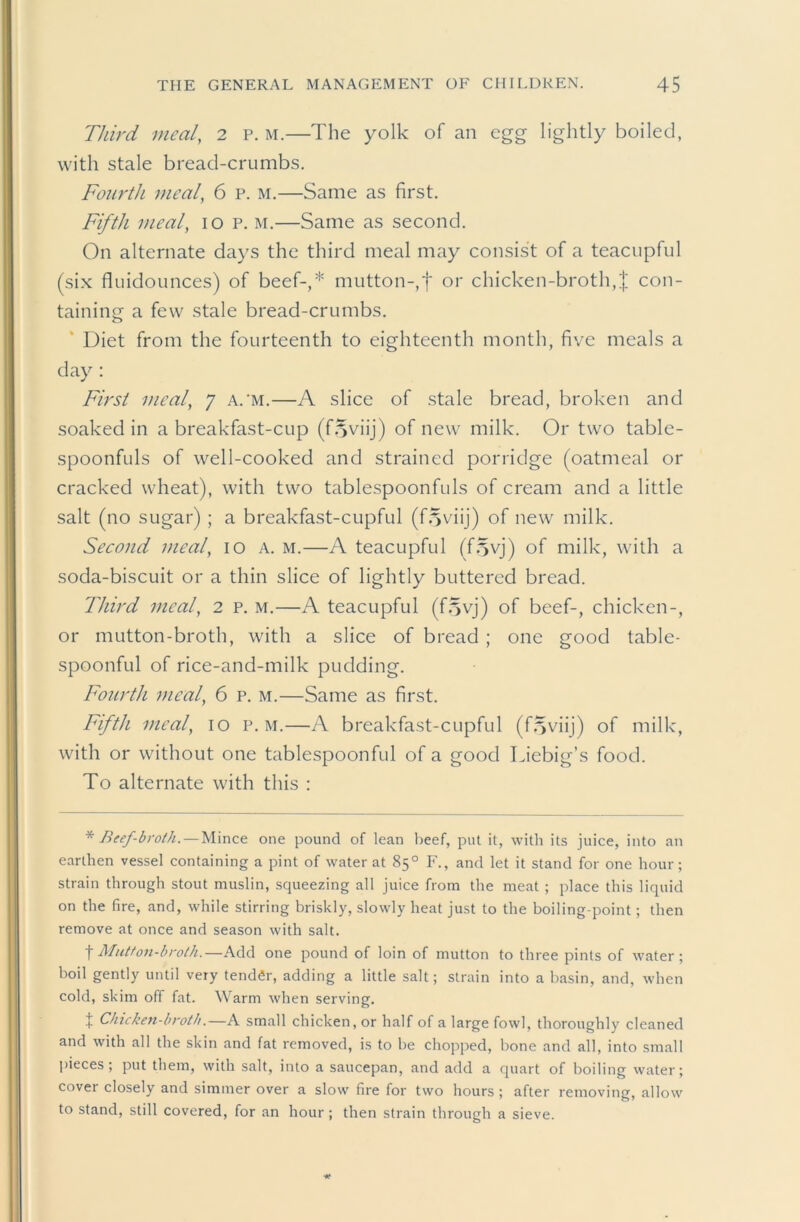 Third meal, 2 p. m.—The yolk of an egg lightly boiled, with stale bread-crumbs. Fou7'th meal, 6 p. m.—Same as first. Fifth Dieal, lo p. m.—Same as second. On alternate days the third meal may consist of a teacupful (six fluidounces) of beef-,* mutton-,f or chicken-broth,| con- taining a few stale bread-crumbs. ‘ Diet from the fourteenth to eighteenth month, five meals a day : First meal, y a.’m.—A slice of stale bread, broken and soaked in a breakfast-cup (f.yviij) of new milk. Or two table- spoonfuls of well-cooked and strained porridge (oatmeal or cracked wheat), with two tablespoonfuls of cream and a little .salt (no sugar); a breakfast-cupful (f.yviij) of new milk. Second meal, lo a. m.—A teacupful (f.^vj) of milk, with a soda-biscuit or a thin slice of lightly buttered bread. Third meal, 2 p. m.—A teacupful (f5yj) of beef-, chicken-, or mutton-broth, with a slice of bread ; one good table- spoonful of rice-and-milk pudding. Fourth meal, 6 p. m.—Same as first. Fifth meal, lo p. m.—A breakfast-cupful (f.yviij) of milk, with or without one tablespoonful of a good Liebig’s food. To alternate with this : * Beef-broth. — Mince one pound of lean beef, put it, with its juice, into an earthen vessel containing a pint of water at 85° F., and let it stand for one hour; strain through stout muslin, squeezing all juice from the meat ; place this liquid on the fire, and, while stirring briskly, slowly heat just to the boiling-point; then remove at once and season with salt. t Mutton-broth.—Add one pound of loin of mutton to three pints of water; boil gently until very tender, adding a little salt; strain into a basin, and, when cold, skim off fat. Warm when serving. I Chicken-broth.—A small chicken, or half of a large fowl, thoroughly cleaned and with all the skin and fat removed, is to be chopped, bone and all, into small jiieces; put them, with salt, into a saucepan, and add a quart of boiling water; cover closely and simmer over a slow fire for two hours ; after removing, allow to stand, still covered, for an hour ; then strain through a sieve.