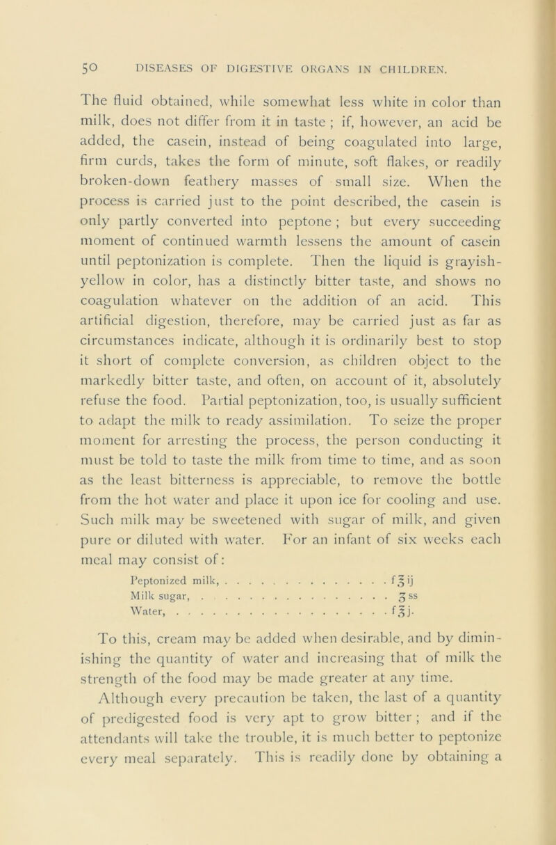 The fluid obtained, while somewliat less white in color than milk, does not differ from it in taste ; if, however, an acid be added, the casein, instead of being coagulated into large, firm curds, takes the form of minute, soft flakes, or readily broken-down feathery masses of small size. When the process is carried just to the point described, the casein is only partly converted into peptone; but ev^ery succeeding moment of continued warmth lessens the amount of casein until peptonization is complete. Then the liquid is grayish- yellow in color, has a distinctly bitter taste, and shows no coagulation whatever on the addition of an acid. This artificial digestion, therefore, may be carried just as far as circumstances indicate, although it is ordinarily best to stop it short of complete conversion, as children object to the markedly bitter taste, and often, on account of it, absolutely refuse the food. Partial peptonization, too, is usually sufficient to adapt the milk to ready assimilation. To seize the proper moment for arresting the process, the person conducting it must be told to taste the milk from time to time, and as soon as the least bitterness is appreciable, to remove the bottle from the hot water and place it upon ice for cooling and use. Such milk may be sweetened with sugar of milk, and given pure or diluted with water. I'or an infant of six weeks each meal may consist of: Peptonized milk, f 5 ij Milk sugar, . Water, f.^j. To this, cream may be added when desirable, and by dimin- ishing the quantity of water and increasing that of milk the strength of the food may be made greater at any time. Although every precaution be taken, the last of a quantity of predigested food is very apt to grow bitter ; and if the attendants will take the trouble, it is much better to peptonize every meal separately. This is readily done by obtaining a