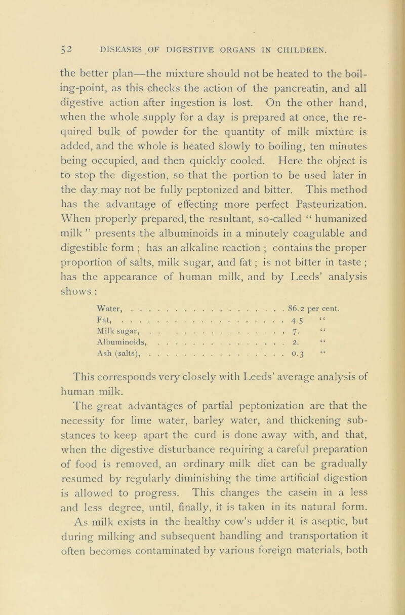 the better plan—the mixture should not be heated to the boil- ing-point, as this checks the action of the pancreatin, and all digestive action after ingestion is lost. On the other hand, when the whole supply for a day is prepared at once, the re- quired bulk of powder for the quantity of milk mixture is added, and the whole is heated slowly to boiling, ten minutes being occupied, and then quickly cooled. Here the object is to stop the digestion, so that the portion to be used later in the day may not be fully peptonized and bitter. This method has the advantage of effecting more perfect Pasteurization. When properly prepared, the resultant, so-called “ humanized milk” presents the albuminoids in a minutely coagulable and digestible form ; has an alkaline reaction ; contains the proper proportion of salts, milk sugar, and fat; is not bitter in taste ; has the appearance of human milk, and by Leeds’ analysis shows : Water, 86.2 per cent. Fat, 4.5 Milk sugar, . . 7. “ Albuminoids, 2. “ Ash (salts), 0.3 “ This corresponds very closely with Leeds’ average analysis of human milk. The great advantages of partial peptonization are that the necessity for lime water, barley water, and thickening sub- stances to keep apart the curd is done away with, and that, when the digestive disturbance requiring a careful preparation of food is removed, an ordinary milk diet can be gradually resumed by regularly diminishing the time artificial digestion is allowed to progress. This changes the casein in a less and less degree, until, finally, it is taken in its natural form. As milk exists in the healthy cow’s udder it is aseptic, but during milking and subsequent handling and transportation it often becomes contaminated by various foreign materials, both