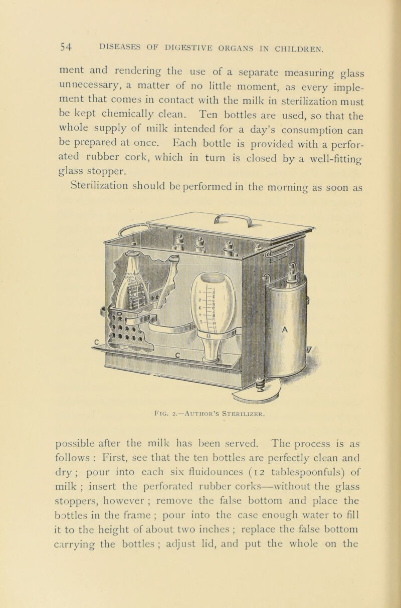 ment and rendering the use of a separate measuring glass unnecessary, a matter of no little moment, as every imple- ment that comes in contact with the milk in sterilization must be kept chemically clean. Ten bottles are used, so that the whole supply of milk intended for a day’s consumption can be prepared at once. Each bottle is provided with a perfor- ated rubber cork, which in turn is closed by a well-fitting glass stopper. Sterilization should be performed in the morning as soon as Fig. 2.—Author’s Sterilizer. possible after the milk has been served. The process is as follows : First, see that the ten bottles are perfectly clean and dry; pour into each six fluidounces (12 tablcspoonfuls) of milk ; insert the perforated rubber corks—without the glass stoppers, however ; remove the false bottom and place the bottles in the frame ; pour into the case enough water to fill it to the height of about two inches ; replace the false bottom carrying the bottles ; adjust lid, and put the whole on the