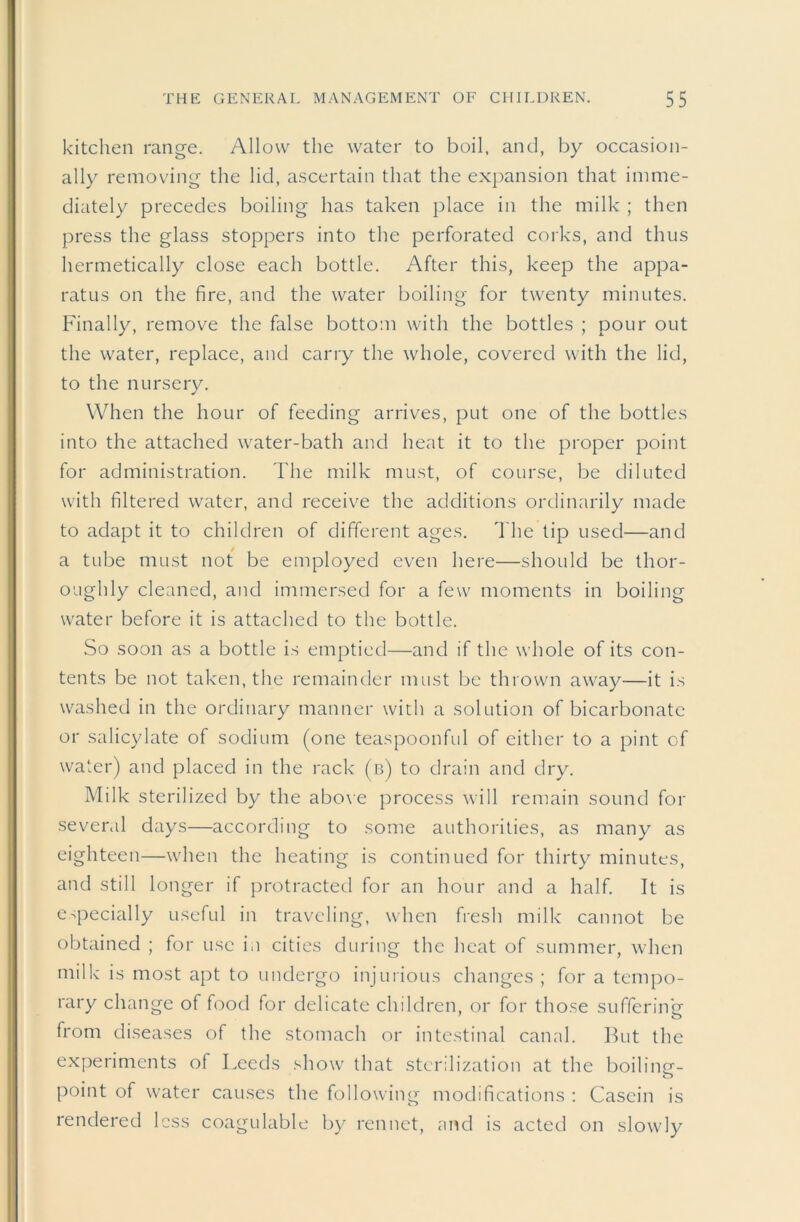 kitchen range. Allow the water to boil, and, by occasion- ally removing the lid, ascertain that the expansion that imme- diately precedes boiling has taken place in the milk ; then press the glass stoppers into the perforated corks, and thus hermetically close each bottle. After this, keep the appa- ratus on the fire, and the water boiling for twenty minutes. Finally, remove the false bottom with the bottles ; pour out the water, replace, and carry the whole, covered with the lid, to the nursery. When the hour of feeding arrives, put one of the bottles into the attached water-bath and heat it to the proper point for administration. The milk must, of course, be diluted with filtered water, and receive the additions ordinarily made to adapt it to children of different ages. 'I'he tip used—and a tube must not be employed even here—should be thor- oughly cleaned, and immersed for a few moments in boiling water before it is attached to the bottle. So soon as a bottle is emptied—and if the whole of its con- tents be not taken, the remainder must be thrown away—it is washed in the ordinary manner with a solution of bicarbonate or salicylate of sodium (one teaspoonful of either to a pint of water) and placed in the rack (b) to drain and dry. Milk sterilized by the abo\e process will remain sound for sevend days—according to some authorities, as many as eighteen—when the heating is continued for thirty minutes, and still longer if j^rotracted for an hour and a half. It is especially useful in traveling, when fresh milk cannot be obtained ; for use i.i cities during the heat of summer, when milk is most apt to undergo injurious changes ; for a tempo- rary change of food for delicate children, or for those suffering from diseases of the stomach or intestinal canal. But the experiments of Leeds show that sterilization at the boilintr- point of water causes the following modifications : Casein is rendered less coagulable by rennet, und is acted on slowly