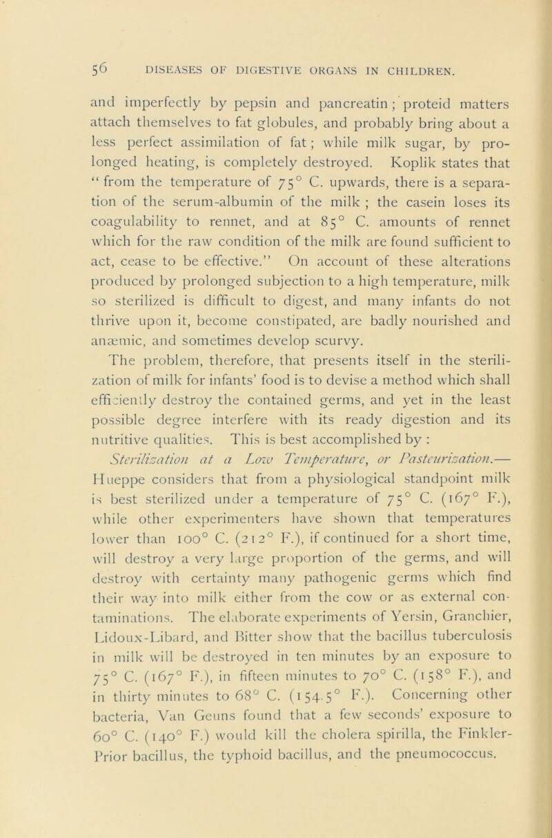 and imperfectly by pepsin and pancreatin ; proteid matters attach tliemselves to fat globules, and probably bring about a less perfect assimilation of fat; while milk sugar, by pro- longed heating, is completely destroyed. Koplik states that “ from the temperature of 75° C. upwards, there is a separa- tion of the serum-albumin of the milk ; the casein loses its coagulability to rennet, and at 85° C. amounts of rennet which for the raw condition of the milk are found sufficient to act, cease to be effective.” On account of these alterations produced by prolonged subjection to a high temperature, milk so sterilized is difficult to digest, and many infants do not thrive upon it, become constipated, are badly nourished and anaemic, and sometimes develop scurvy. The problem, therefore, that presents itself in the sterili- zation of milk for infants’ food is to devise a method which shall effiaiendy destroy the contained germs, and yet in the least possible degree interfere with its ready digestion and its nutritive qualities. This is best accomplished by ; Sterilization at a Lozv Temperature, or Pasteurizatio)i.— Ilueppe considers that from a physiological standpoint milk is best sterilized under a temperature of 75° C. (167° F.), while other experimenters have shown that temperatures lower than 100° C. (212° F.), if continued for a short time, will destroy a very large proportion of the germs, and will destroy with certainty many pathogenic germs which find their way into milk either from the cow or as external con- taminations. The elaborate experiments of Yer.sin, Granchier, Lidoux-Libard, and Bitter show that the bacillus tuberculosis in milk will be destroyed in ten minutes by an exposure to 75° C. (167° F.), in fifteen minutes to 70° C. (158° F.), and in thirty minutes to 68^ C. (i54-5° F.). Concerning other bacteria. Van Geuns found that a few seconds’ exposure to 60° C. (140° F.) would kill the cholera spirilla, the Finkler- Brior bacillus, the typhoid bacillus, and the pneumococcus.