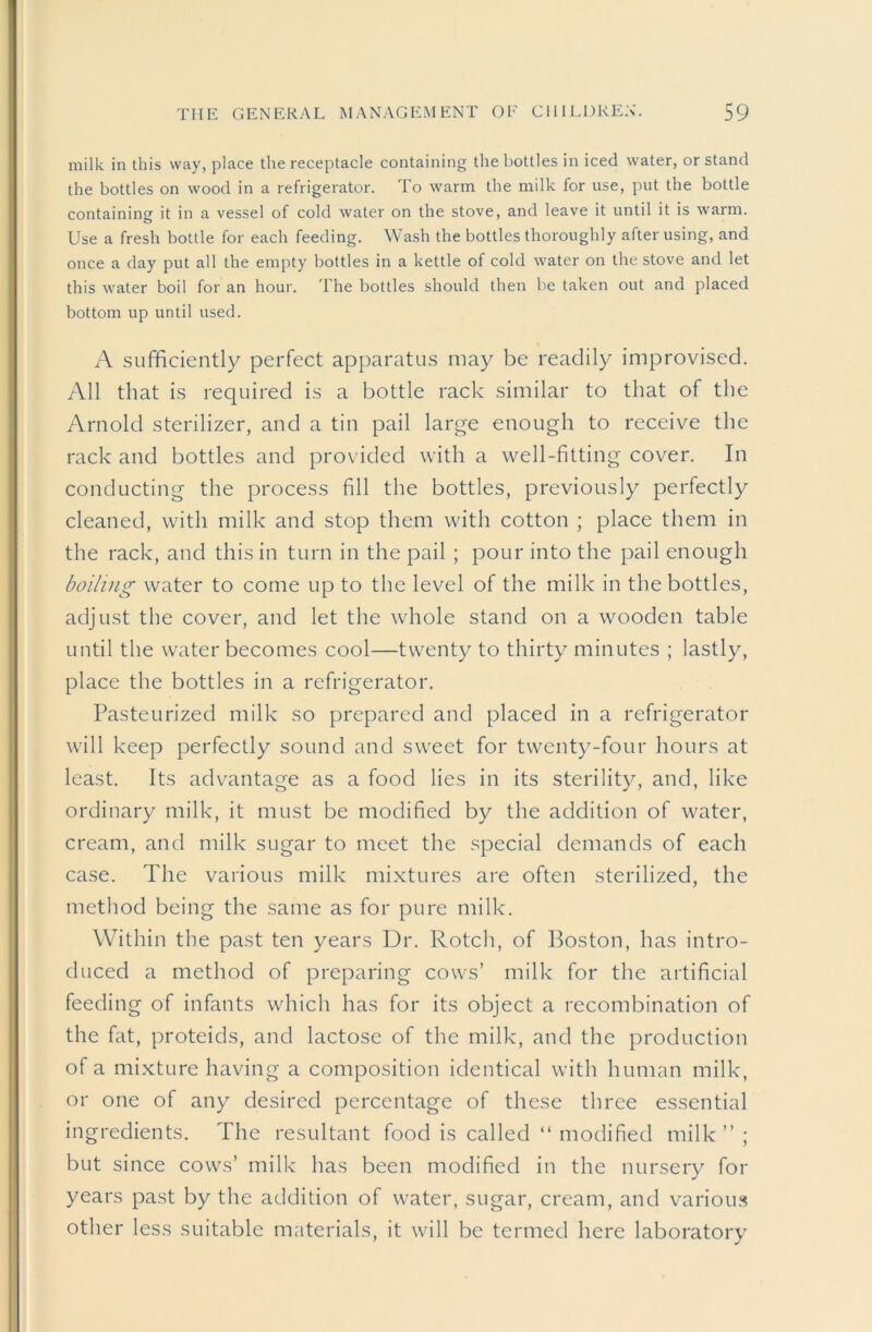 milk in this way, place the receptacle containing the bottles in iced water, or stand the bottles on wood in a refrigerator. To warm the milk for use, put the bottle containing it in a vessel of cold water on the stove, and leave it until it is warm. Use a fresh bottle for each feeding. Wash the bottles thoroughly after using, and once a day put all the empty bottles in a kettle of cold water on the stove and let this water boil for an hour. The bottles should then be taken out and placed bottom up until used. A sufficiently perfect apparatus may be readily improvised. All that is required is a bottle rack similar to that of the Arnold sterilizer, and a tin pail large enough to receive the rack and bottles and provided with a well-fitting cover. In conducting the process fill the bottles, previously perfectly cleaned, with milk and stop them with cotton ; place them in the rack, and this in turn in the pail ; pour into the pail enough boiling water to come up to the level of the milk in the bottles, adjust the cover, and let the whole stand on a wooden table until the water becomes cool—twenty to thirty minutes ; lastly, place the bottles in a refrigerator. Pasteurized milk so prepared and placed in a refrigerator will keep perfectly sound and sweet for twenty-four hours at least. Its advantage as a food lies in its sterility, and, like ordinary milk, it must be modified by the addition of water, cream, and milk sugar to meet the special demands of each case. The various milk mixtures are often sterilized, the method being the same as for pure milk. Within the past ten years Dr. Rotch, of Boston, has intro- duced a method of preparing cows’ milk for the artificial feeding of infants which has for its object a recombination of the fat, proteids, and lactose of the milk, and the production of a mixture having a composition identical with human milk, or one of any desired percentage of these three essential ingredients. The resultant food is called “ modified milk ” ; but since cows’ milk has been modified in the nursery for years past by the addition of water, sugar, cream, and variou.s other less suitable materials, it will be termed here laboratory