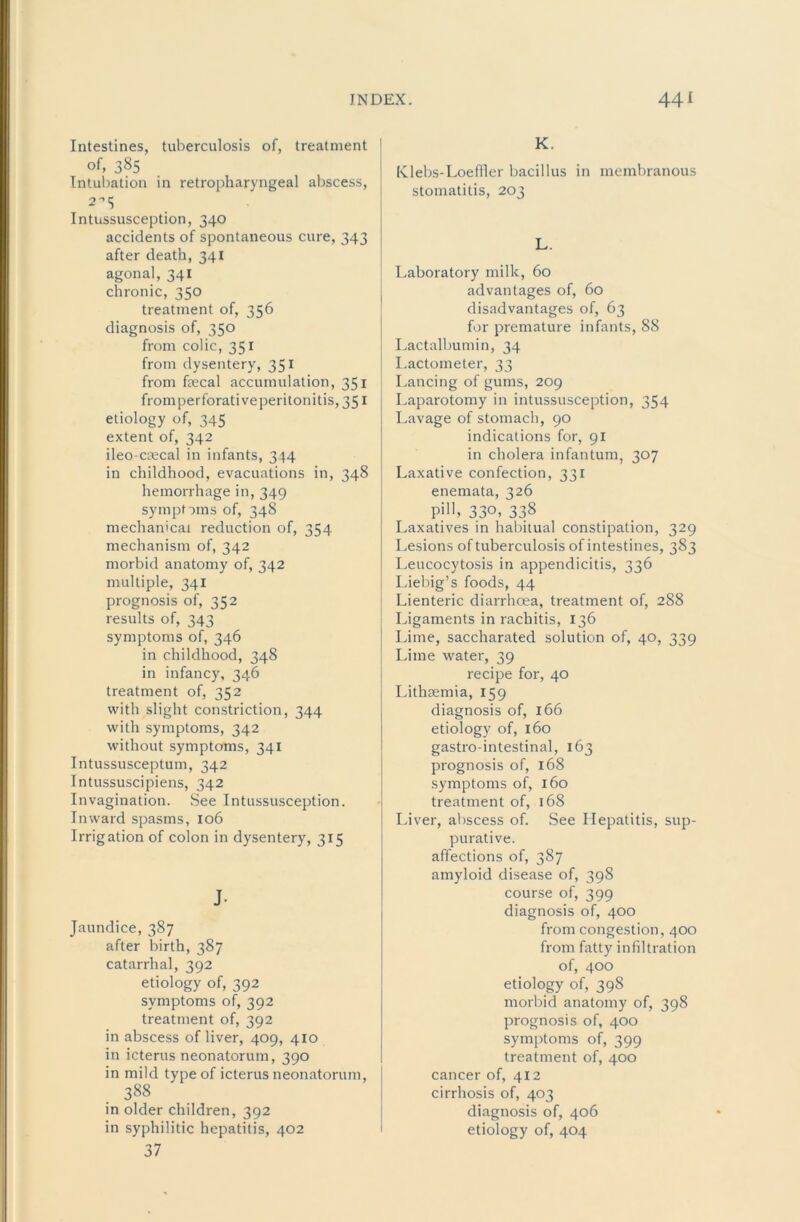 Intestines, tuberculosis of, treatment of, 385 Intubation in retropharyngeal abscess, 2'>S Intussusception, 340 accidents of spontaneous cure, 343 after death, 341 agonal, 341 chronic, 350 treatment of, 356 diagnosis of, 350 from colic, 351 from dysentery, 351 from faical accumulation, 351 fromperforativeperitonitis, 351 etiology of, 345 extent of, 342 ileo-cmcal in infants, 344 in childhood, evacuations in, 348 hemorrhage in, 349 sympfoms of, 348 mechanical reduction of, 354 mechanism of, 342 morbid anatomy of, 342 multiple, 341 prognosis of, 352 results of, 343 symptoms of, 346 in childhood, 348 in infancy, 346 treatment of, 352 with slight constriction, 344 with symptoms, 342 without symptoms, 341 Intussusceptum, 342 Intussuscipiens, 342 Invagination. See Intussusception. Inward spasms, 106 Irrigation of colon in dysentery, 315 J. Jaundice, 387 after birth, 387 catarrhal, 392 etiology of, 392 symptoms of, 392 treatment of, 392 in abscess of liver, 409, 410 in icterus neonatorum, 390 in mild type of icterus neonatorum, 388 in older children, 392 in syphilitic hepatitis, 402 37 K. Klebs-Loefller bacillus in membranous stomatitis, 203 L. Laboratory milk, 60 advantages of, 60 disadvantages of, 63 for premature infants, 88 Lactalbumin, 34 Lactometer, 33 Lancing of gums, 209 [ Laparotomy in intussusception, 354 1 Lavage of stomach, 90 I indications for, 91 in cholera infantum, 307 Laxative confection, 331 enemata, 326 pill, 330, 338 Laxatives in habitual constipation, 329 Lesions of tuberculosis of intestines, 383 Leucocytosis in appendicitis, 336 Liebig’s foods, 44 Lienteric diarrhoea, treatment of, 288 Ligaments in rachitis, 136 Lime, saccharated solution of, 40, 339 Lime water, 39 recipe for, 40 I.ithaemia, 159 diagnosis of, 166 etiology of, 160 I gastro-intestinal, 163 prognosis of, 168 symptoms of, 160 treatment of, 168 Liver, aliscess of. See Hepatitis, sup- purative. affections of, 387 amyloid disease of, 398 course of, 399 diagnosis of, 400 from congestion, 400 from fatty infiltration of, 400 etiology of, 398 morbid anatomy of, 398 prognosis of, 400 symjitoms of, 399 treatment of, 400 cancer of, 412 cirrhosis of, 403 diagnosis of, 406 etiology of, 404