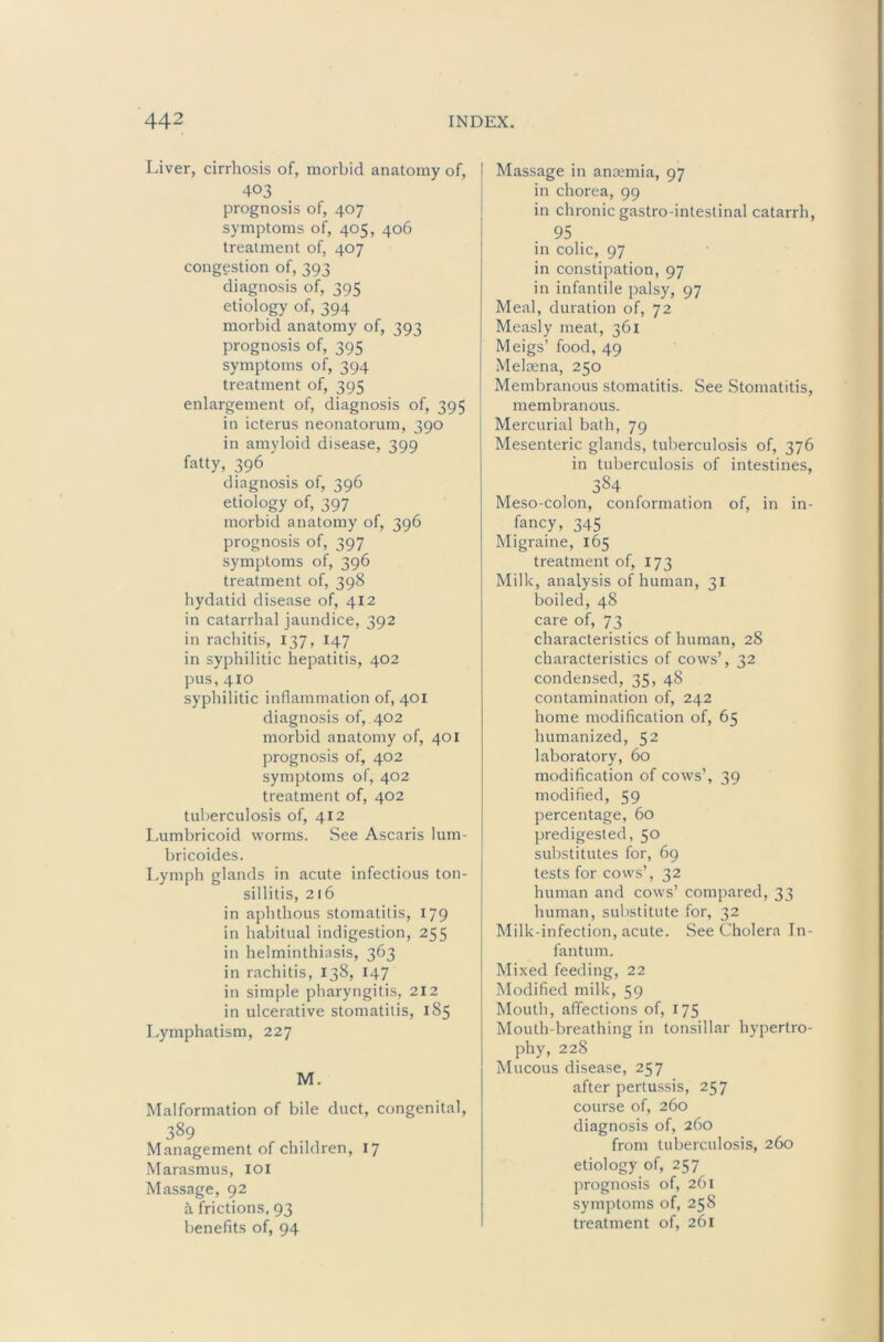 Liver, cirrhosis of, morbid anatomy of, 403 prognosis of, 407 symptoms of, 405, 406 treatment of, 407 congestion of, 393 diagnosis of, 395 etiology of, 394 morbid anatomy of, 393 prognosis of, 395 symptoms of, 394 treatment of, 395 enlargement of, diagnosis of, 395 in icterus neonatorum, 390 in amyloid disease, 399 fatty, 396 diagnosis of, 396 etiology of, 397 morbid anatomy of, 396 prognosis of, 397 symptoms of, 396 treatment of, 398 hydatid disease of, 412 in catarrhal jaundice, 392 in rachitis, 137, 147 in syphilitic hepatitis, 402 pus, 410 syphilitic inflammation of, 401 diagnosis of, 402 morbid anatomy of, 401 prognosis of, 402 symptoms of, 402 treatment of, 402 tuberculosis of, 412 Lumbricoid worms. See Ascaris lum- bricoides. Lymph glands in acute infectious ton- sillitis, 216 in aphthous stomatitis, 179 in habitual indigestion, 255 in helminthiasis, 363 in rachitis, 138, 147 in simple pharyngitis, 212 in ulcerative stomatitis, 185 Lymphatism, 227 M. Malformation of bile duct, congenital, 389 Management of children, 17 Marasmus, lOi Massage, 92 a frictions, 93 benefits of, 94 Massage in anaemia, 97 in chorea, 99 in chronic gastro-intestinal catarrh, 95 in colic, 97 in constipation, 97 in infantile palsy, 97 Meal, duration of, 72 Measly meat, 361 Meigs’ food, 49 Melaena, 250 Membranous stomatitis. See Stomatitis, membranous. Mercurial bath, 79 Mesenteric glands, tuberculosis of, 376 in tuberculosis of intestines, 384 Meso-colon, conformation of, in in- fancy, 345 Migraine, 165 treatment of, 173 Milk, analysis of human, 31 boiled, 48 care of, 73 characteristics of human, 28 characteristics of cows’, 32 condensed, 35, 48 contamination of, 242 home modification of, 65 humanized, 52 laboratory, 60 modification of cows’, 39 modified, 59 percentage, 60 predigested, 50 substitutes for, 69 tests for cows’, 32 human and cows’ compared, 33 human, substitute for, 32 Milk-infection, acute. See Cholera In- fantum. Mixed feeding, 22 Modified milk, 59 Mouth, affections of, 175 Mouth-breathing in tonsillar hypertro- phy, 228 Mucous disease, 257 after pertussis, 257 course of, 260 diagnosis of, 260 from tuberculosis, 260 etiology of, 257 prognosis of, 261 symptoms of, 258 treatment of, 261