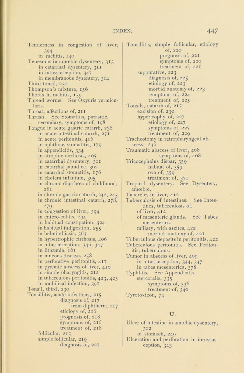 Tenderness in congestion of liver, 394 in rachitis, 140 Tenesmus in amoebic dysentery, 313 in catarrhal dysentery, 311 in intussusception, 347 in membranous dysentery, 314 Third tonsil, 230 Thompson’s mixture, 156 Thorax in rachitis, 139 Thread worms. See Oxyuris vermicu- laris. Throat, affections of, 211 Thrush. See Stomatitis, parasitic. secondary, symptoms of, 198 Tongue in acute gastric catarrh, 258 in acute intestinal catarrh, 271 in acute peritonitis, 416 in aphthous stomatitis, 179 in appendicitis, 334 in atrophic cirrhosis, 405 in catarrhal dysentery, 311 in catarrhal jaundice, 392 in catarrhal stomatitis, 176 in cholera infantum, 305 in chronic diarrhoea of childhood, 281 in chronic gastric catarrh, 242, 243 in chronic intestinal catarrh, 278, 279 in congestion of liver, 394 in entero-colitis, 294 in habitual constipation, 324 in habitual indigestion, 255 in helminthiasis, 363 in hypertrophic cirrhosis, 406 in intussusception, 346, 347 in lithaemia, 161 in mucous disease, 258 in perforative peritonitis, 417 in pyremic abscess of liver, 410 in simple pharyngitis, 212 in tuberculous peritonitis, 423,425 in umbilical infection, 391 Tonsil, third, 230 Tonsillitis, acute infectious, 215 diagnosis of, 217 from diphtheria, 217 etiology of, 216 prognosis of, 218 symptoms of, 216 treatment of, 218 follicular, 215 simple follicular, 219 diagnosis of, 221 Tonsillitis, simple follicular, etiology of, 220 prognosis of, 221 symptoms of, 220 treatment of, 221 suppurative, 223 diagnosis of, 225 etiology of, 223 morbid anatomy of, 223 symptoms of, 224 treatment of, 225 Tonsils, catarrh of, 215 excision of, 230 hypertrophy of, 227 etiology of, 227 symptoms of, 227 treatment of, 229 Tracheotomy in retropharyngeal ab- scess, 236 Traumatic abscess of liver, 408 symptoms of, 408 Tricocephalus dispar, 359 habitat of, 359 ova of, 359 treatment of, 370 Tropical dysentery. See Dysentery, amoebic. Tubercles in liver, 412 ! Tuberculosis of intestines. See Intes- tines, tuberculosis of. j of liver, 412 of mesenteric glands. See Tabes mesenterica. j miliary, with ascites, 422 I morbid anatomy of, 421 Tuberculous deposits in peritonitis, 422 Tuberculous peritonitis. See Periton- itis, tuberculous. Tumor in abscess of liver, 409 in intussusception, 344, 347 in tabes mesenterica, 378 Typhlitis. See Appendicitis, stercoralis, 335 symptoms of, 336 treatment of, 340 Tyrotoxicon, 74 U. Ulcer of intestine in amoebic dysentery, 312 of stomach, 249 Ulceration and perforation in intussus- ception, 343