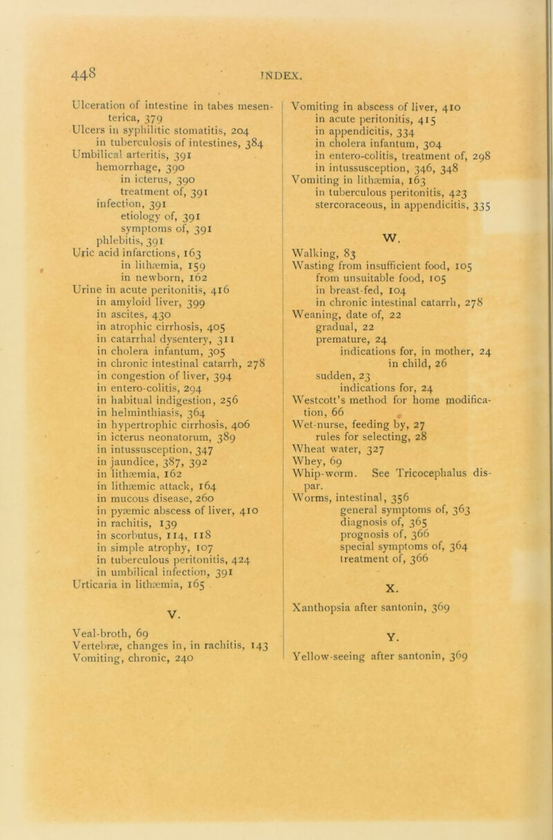 Ulceration of intestine in tabes mesen- terica, 379 Ulcers in syphilitic stomatitis, 204 in tuberculosis of intestines, 384 Umbilical arteritis, 391 hemorrhage, 390 in icterus, 390 treatment of, 391 infection, 391 etiology of, 391 symptoms of, 391 phlebitis, 391 Uric acid infarctions, 163 in liihufmia, 159 in newborn, 162 Urine in acute peritonitis, 416 in amyloid liver, 399 in ascites, 430 in atrophic cirrhosis, 405 in catarrhal dysentery, 311 in cholera infantum, 305 in chronic intestinal catarrh, 278 in congestion of liver, 394 in entero-colitis, 294 in habitual indigestion, 256 in helminthiasis, 364 in hypertrophic cirrhosis, 406 in icterus neonatorum, 389 in intussusception, 347 in jaundice, 387, 392 in lithoeinia, 162 in lithsemic attack, 164 in mucous disease, 260 in pyremic abscess of liver, 410 in rachitis, 139 in scorbutus, 114, 118 in simple atrophy, 107 in tuberculous peritonitis, 424 in umbilical infection, 391 Urticaria in lithaemia, 165 V. Veal-broth, 69 Vertebrae, changes in, in rachitis, 143 Vomiting, chronic, 240 Vomiting in abscess of liver, 410 in acute peritonitis, 415 in appendicitis, 334 in cholera infantum, 304 in entero-colitis, treatment of, 298 in intussusception, 346, 348 Vomiting in lithaemia, 163 in tuberculous peritonitis, 423 stercoraceous, in appendicitis, 335 I W. Walking, 83 Wasting from insufficient food, 105 from unsuitable food, 105 in breast-fed, 104 in chronic intestinal catarrh, 278 Weaning, date of, 22 gradual, 22 premature, 24 indications for, in mother, 24 in child, 26 sudden,23 indications for, 24 Westcott’s method for home modifica- tion, 66 ■ Wet-nurse, feeding by, 27 i rules for selecting, 28 j Wheat water, 327 Whey, 69 Whip-worm. See Tricocephalus dis- par. Worms, intestinal, 356 general symptoms of, 363 diagno.sis of, 365 prognosis of, 366 special symptoms of, 364 treatment of, 366 X. Xanthopsia after santonin, 369 Y. Yellow-seeing after santonin, 369