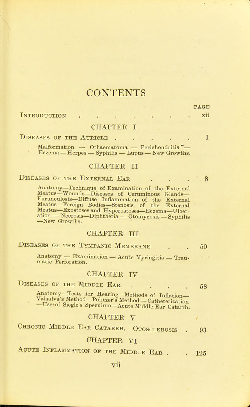 CONTENTS PAGE Introduction ....... xii CHAPTER I Diseases op the Aubicle ..... 1 Malformation — Othaematoma — Perichondritis'— Eczema — Herpes — Sjrphilis — Lupus — New Growths. CHAPTER II Diseases of the External Ear ... 8 Anatomy—Technique of Examination of the External Meatus—Wounds—Diseases of Ceruminous Glands— Furunculosis—Diffuse InjBlammation of the External Meatus—Foreign Bodies—Stenosis of the External Meatus—Exostoses and Hyperostoses—Eczema—Ulcer- ation — Necrosis—Diphtheria — Otomycosis — Syphilis —New Growths. CHAPTER III Diseases op the Tympanic Membrane . . 50 Anatomy — Examination — Acute Myringitis — Trau- matic Perforation. CHAPTER IV Diseases op the Middle Ear Anatomy—Tests for Hearing—Methods of Inflation— Valsalva s Method—Politzer's Method — Catheterization —Use-of Siegles Speculum—Acute Middle Ear Catarrh. CHAPTER V Chronic Middle Ear Catarrh. Otosclerosis CHAPTER VI Acute Inflammation op the Middle Ear 58 93 126 VU